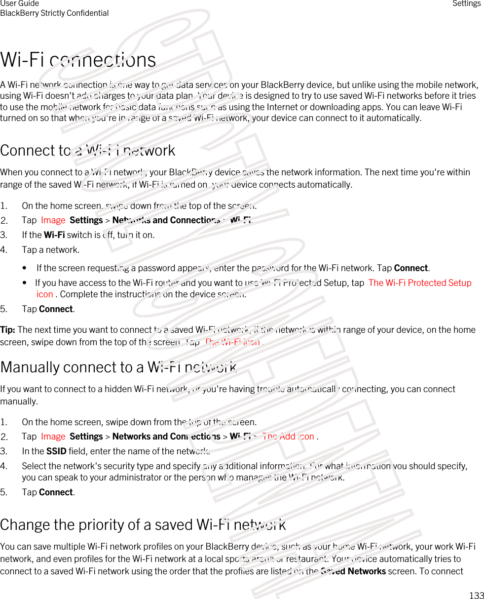 Wi-Fi connectionsA Wi-Fi network connection is one way to get data services on your BlackBerry device, but unlike using the mobile network, using Wi-Fi doesn&apos;t add charges to your data plan. Your device is designed to try to use saved Wi-Fi networks before it tries to use the mobile network for basic data functions such as using the Internet or downloading apps. You can leave Wi-Fi turned on so that when you&apos;re in range of a saved Wi-Fi network, your device can connect to it automatically.Connect to a Wi-Fi networkWhen you connect to a Wi-Fi network, your BlackBerry device saves the network information. The next time you&apos;re within range of the saved Wi-Fi network, if Wi-Fi is turned on, your device connects automatically.1. On the home screen, swipe down from the top of the screen.2. Tap  Image  Settings &gt; Networks and Connections &gt; Wi-Fi.3. If the Wi-Fi switch is off, turn it on.4. Tap a network.• If the screen requesting a password appears, enter the password for the Wi-Fi network. Tap Connect.•  If you have access to the Wi-Fi router and you want to use Wi-Fi Protected Setup, tap  The Wi-Fi Protected Setup icon . Complete the instructions on the device screen.5. Tap Connect.Tip: The next time you want to connect to a saved Wi-Fi network, if the network is within range of your device, on the home screen, swipe down from the top of the screen. Tap  The Wi-Fi icon .Manually connect to a Wi-Fi networkIf you want to connect to a hidden Wi-Fi network, or you&apos;re having trouble automatically connecting, you can connect manually.1. On the home screen, swipe down from the top of the screen.2. Tap  Image  Settings &gt; Networks and Connections &gt; Wi-Fi &gt;  The Add icon .3. In the SSID field, enter the name of the network.4. Select the network&apos;s security type and specify any additional information. For what information you should specify, you can speak to your administrator or the person who manages the Wi-Fi network.5. Tap Connect.Change the priority of a saved Wi-Fi networkYou can save multiple Wi-Fi network profiles on your BlackBerry device, such as your home Wi-Fi network, your work Wi-Fi network, and even profiles for the Wi-Fi network at a local sports arena or restaurant. Your device automatically tries to connect to a saved Wi-Fi network using the order that the profiles are listed on the Saved Networks screen. To connect User GuideBlackBerry Strictly ConfidentialSettings133STRICTLY CONFIDENTIAL