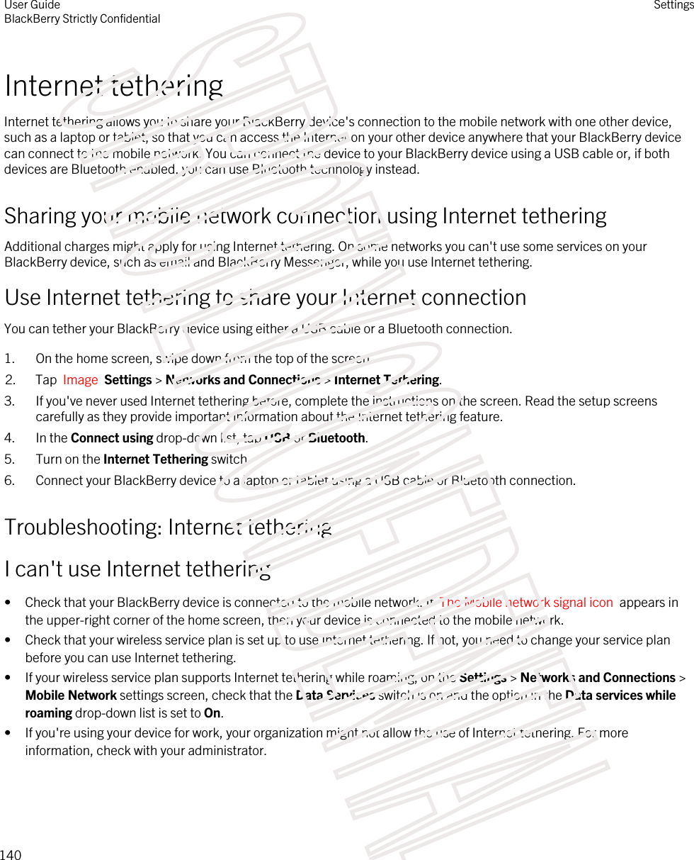 Internet tetheringInternet tethering allows you to share your BlackBerry device&apos;s connection to the mobile network with one other device, such as a laptop or tablet, so that you can access the Internet on your other device anywhere that your BlackBerry device can connect to the mobile network. You can connect the device to your BlackBerry device using a USB cable or, if both devices are Bluetooth enabled, you can use Bluetooth technology instead.Sharing your mobile network connection using Internet tetheringAdditional charges might apply for using Internet tethering. On some networks you can&apos;t use some services on your BlackBerry device, such as email and BlackBerry Messenger, while you use Internet tethering.Use Internet tethering to share your Internet connectionYou can tether your BlackBerry device using either a USB cable or a Bluetooth connection.1. On the home screen, swipe down from the top of the screen.2. Tap  Image  Settings &gt; Networks and Connections &gt; Internet Tethering.3. If you&apos;ve never used Internet tethering before, complete the instructions on the screen. Read the setup screens carefully as they provide important information about the Internet tethering feature.4. In the Connect using drop-down list, tap USB or Bluetooth.5. Turn on the Internet Tethering switch.6. Connect your BlackBerry device to a laptop or tablet using a USB cable or Bluetooth connection.Troubleshooting: Internet tetheringI can&apos;t use Internet tethering• Check that your BlackBerry device is connected to the mobile network. If  The Mobile network signal icon  appears in the upper-right corner of the home screen, then your device is connected to the mobile network.• Check that your wireless service plan is set up to use Internet tethering. If not, you need to change your service plan before you can use Internet tethering.• If your wireless service plan supports Internet tethering while roaming, on the Settings &gt; Networks and Connections &gt; Mobile Network settings screen, check that the Data Services switch is on and the option in the Data services while roaming drop-down list is set to On.• If you&apos;re using your device for work, your organization might not allow the use of Internet tethering. For more information, check with your administrator.User GuideBlackBerry Strictly ConfidentialSettings140STRICTLY CONFIDENTIAL