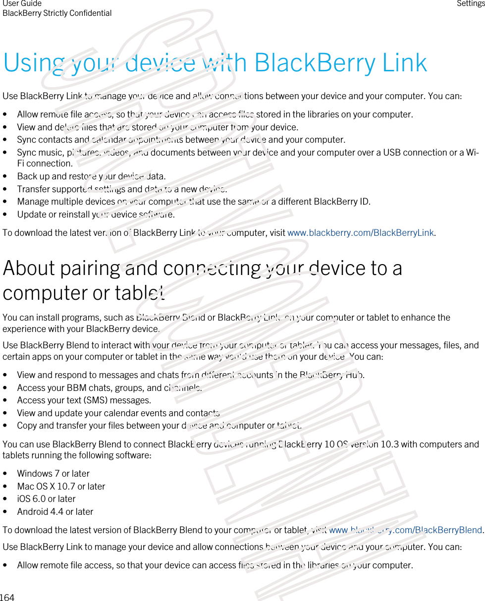 Using your device with BlackBerry LinkUse BlackBerry Link to manage your device and allow connections between your device and your computer. You can:• Allow remote file access, so that your device can access files stored in the libraries on your computer.• View and delete files that are stored on your computer from your device.• Sync contacts and calendar appointments between your device and your computer.• Sync music, pictures, videos, and documents between your device and your computer over a USB connection or a Wi-Fi connection.• Back up and restore your device data.• Transfer supported settings and data to a new device.• Manage multiple devices on your computer that use the same or a different BlackBerry ID.• Update or reinstall your device software.To download the latest version of BlackBerry Link to your computer, visit www.blackberry.com/BlackBerryLink.About pairing and connecting your device to a computer or tabletYou can install programs, such as BlackBerry Blend or BlackBerry Link, on your computer or tablet to enhance the experience with your BlackBerry device.Use BlackBerry Blend to interact with your device from your computer or tablet. You can access your messages, files, and certain apps on your computer or tablet in the same way you&apos;d use them on your device. You can:• View and respond to messages and chats from different accounts in the BlackBerry Hub.• Access your BBM chats, groups, and channels.• Access your text (SMS) messages.• View and update your calendar events and contacts.• Copy and transfer your files between your device and computer or tablet.You can use BlackBerry Blend to connect BlackBerry devices running BlackBerry 10 OS version 10.3 with computers and tablets running the following software:• Windows 7 or later• Mac OS X 10.7 or later• iOS 6.0 or later• Android 4.4 or laterTo download the latest version of BlackBerry Blend to your computer or tablet, visit www.blackberry.com/BlackBerryBlend.Use BlackBerry Link to manage your device and allow connections between your device and your computer. You can:• Allow remote file access, so that your device can access files stored in the libraries on your computer.User GuideBlackBerry Strictly ConfidentialSettings164STRICTLY CONFIDENTIAL