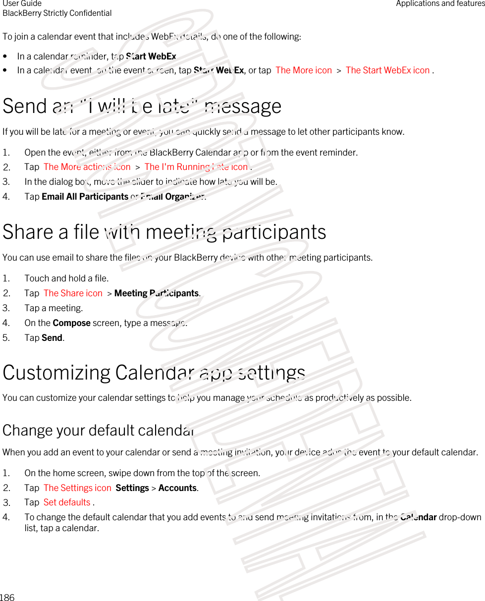 To join a calendar event that includes WebEx details, do one of the following:• In a calendar reminder, tap Start WebEx.• In a calendar event, on the event screen, tap Start WebEx, or tap  The More icon  &gt;  The Start WebEx icon .Send an &quot;I will be late&quot; messageIf you will be late for a meeting or event, you can quickly send a message to let other participants know.1. Open the event, either from the BlackBerry Calendar app or from the event reminder.2. Tap  The More actions icon  &gt;  The I&apos;m Running Late icon .3. In the dialog box, move the slider to indicate how late you will be.4. Tap Email All Participants or Email Organizer.Share a file with meeting participantsYou can use email to share the files on your BlackBerry device with other meeting participants.1. Touch and hold a file.2. Tap  The Share icon  &gt; Meeting Participants.3. Tap a meeting.4. On the Compose screen, type a message.5. Tap Send.Customizing Calendar app settingsYou can customize your calendar settings to help you manage your schedule as productively as possible.Change your default calendarWhen you add an event to your calendar or send a meeting invitation, your device adds the event to your default calendar.1. On the home screen, swipe down from the top of the screen.2. Tap  The Settings icon  Settings &gt; Accounts.3. Tap  Set defaults .4. To change the default calendar that you add events to and send meeting invitations from, in the Calendar drop-down list, tap a calendar.User GuideBlackBerry Strictly ConfidentialApplications and features186STRICTLY CONFIDENTIAL