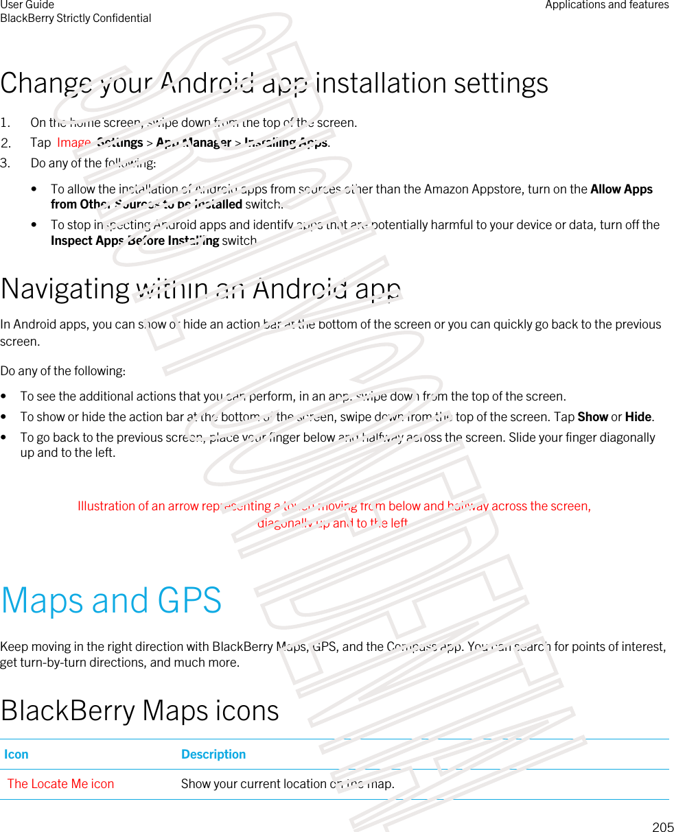 Change your Android app installation settings1. On the home screen, swipe down from the top of the screen.2. Tap  Image  Settings &gt; App Manager &gt; Installing Apps.3. Do any of the following:• To allow the installation of Android apps from sources other than the Amazon Appstore, turn on the Allow Apps from Other Sources to be Installed switch.• To stop inspecting Android apps and identify apps that are potentially harmful to your device or data, turn off the Inspect Apps Before Installing switch.Navigating within an Android appIn Android apps, you can show or hide an action bar at the bottom of the screen or you can quickly go back to the previous screen.Do any of the following:• To see the additional actions that you can perform, in an app, swipe down from the top of the screen.• To show or hide the action bar at the bottom of the screen, swipe down from the top of the screen. Tap Show or Hide.• To go back to the previous screen, place your finger below and halfway across the screen. Slide your finger diagonally up and to the left. Illustration of an arrow representing a touch moving from below and halfway across the screen, diagonally up and to the left. Maps and GPSKeep moving in the right direction with BlackBerry Maps, GPS, and the Compass app. You can search for points of interest, get turn-by-turn directions, and much more.BlackBerry Maps iconsIcon DescriptionThe Locate Me icon Show your current location on the map.User GuideBlackBerry Strictly ConfidentialApplications and features205STRICTLY CONFIDENTIAL