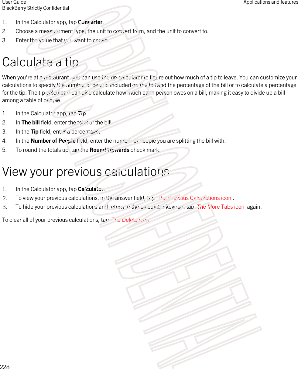 1. In the Calculator app, tap Converter.2. Choose a measurement type, the unit to convert from, and the unit to convert to.3. Enter the value that you want to convert.Calculate a tipWhen you&apos;re at a restaurant, you can use the tip calculator to figure out how much of a tip to leave. You can customize your calculations to specify the number of people included on the bill and the percentage of the bill or to calculate a percentage for the tip. The tip calculator can also calculate how much each person owes on a bill, making it easy to divide up a bill among a table of people.1. In the Calculator app, tap Tip.2. In The bill field, enter the total of the bill.3. In the Tip field, enter a percentage.4. In the Number of People field, enter the number of people you are splitting the bill with.5. To round the totals up, tap the Round Upwards check mark.View your previous calculations1. In the Calculator app, tap Calculator.2. To view your previous calculations, in the answer field, tap  The Previous Calculations icon .3. To hide your previous calculations and return to the calculator keypad, tap  The More Tabs icon  again.To clear all of your previous calculations, tap  The Delete icon .User GuideBlackBerry Strictly ConfidentialApplications and features228STRICTLY CONFIDENTIAL