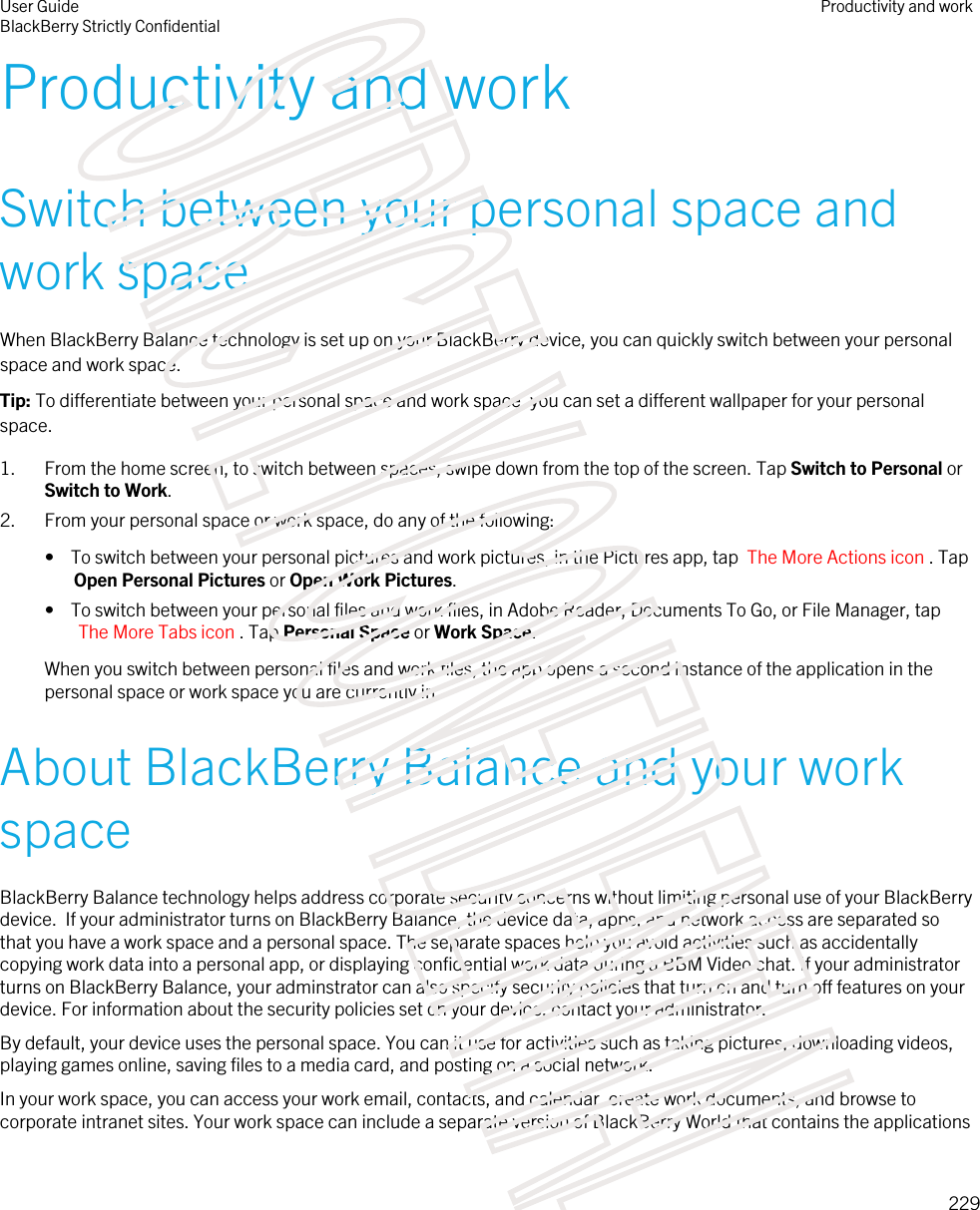 Productivity and workSwitch between your personal space and work spaceWhen BlackBerry Balance technology is set up on your BlackBerry device, you can quickly switch between your personal space and work space.Tip: To differentiate between your personal space and work space, you can set a different wallpaper for your personal space.1. From the home screen, to switch between spaces, swipe down from the top of the screen. Tap Switch to Personal or Switch to Work.2. From your personal space or work space, do any of the following:•  To switch between your personal pictures and work pictures, in the Pictures app, tap  The More Actions icon . Tap Open Personal Pictures or Open Work Pictures.•  To switch between your personal files and work files, in Adobe Reader, Documents To Go, or File Manager, tap The More Tabs icon . Tap Personal Space or Work Space.When you switch between personal files and work files, the app opens a second instance of the application in the personal space or work space you are currently in.About BlackBerry Balance and your work spaceBlackBerry Balance technology helps address corporate security concerns without limiting personal use of your BlackBerry device.  If your administrator turns on BlackBerry Balance, the device data, apps, and network access are separated so that you have a work space and a personal space. The separate spaces help you avoid activities such as accidentally copying work data into a personal app, or displaying confidential work data during a BBM Video chat. If your administrator turns on BlackBerry Balance, your adminstrator can also specify security policies that turn on and turn off features on your device. For information about the security policies set on your device, contact your administrator.By default, your device uses the personal space. You can it use for activities such as taking pictures, downloading videos, playing games online, saving files to a media card, and posting on a social network. In your work space, you can access your work email, contacts, and calendar, create work documents, and browse to corporate intranet sites. Your work space can include a separate version of BlackBerry World that contains the applications User GuideBlackBerry Strictly ConfidentialProductivity and work229STRICTLY CONFIDENTIAL