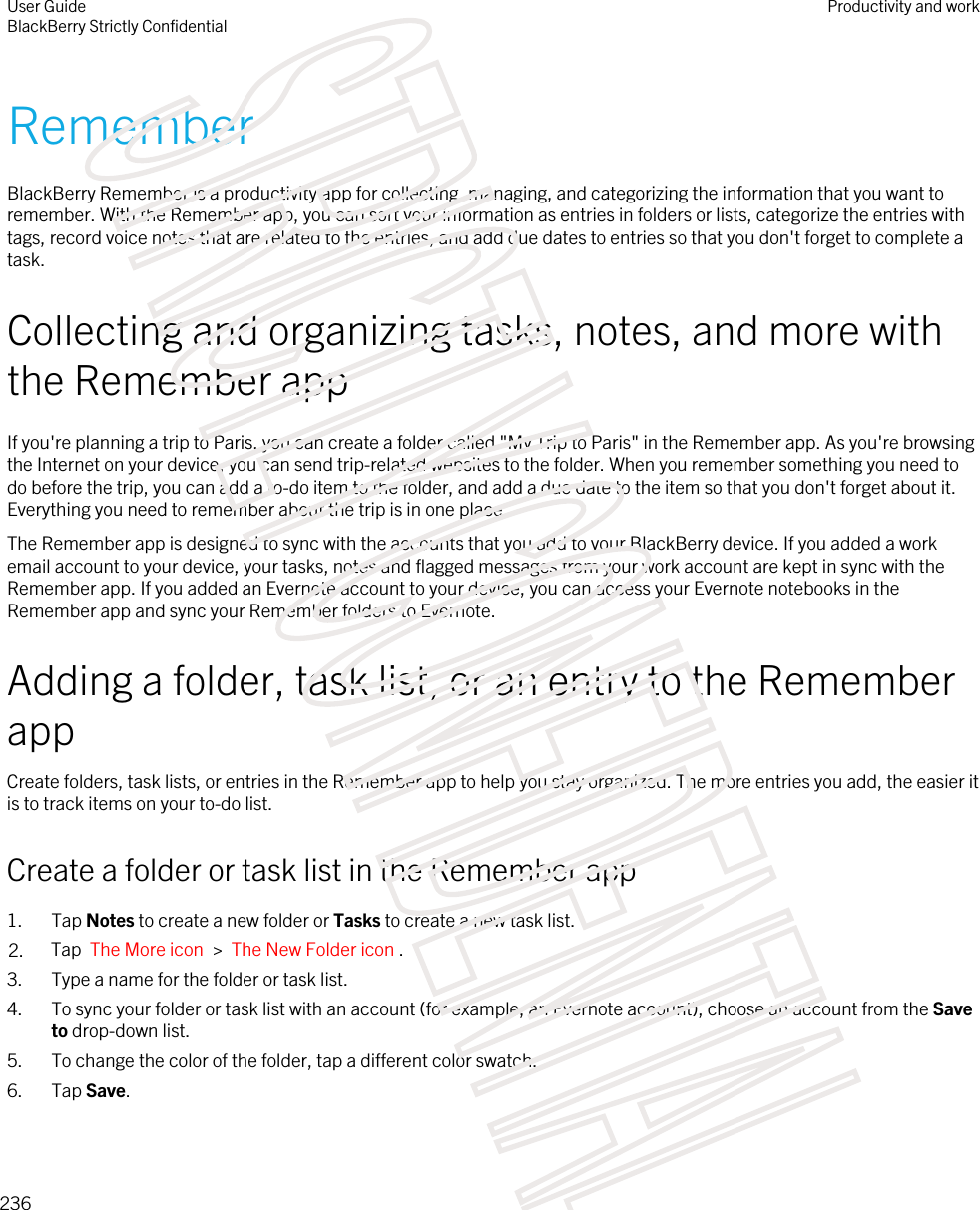 RememberBlackBerry Remember is a productivity app for collecting, managing, and categorizing the information that you want to remember. With the Remember app, you can sort your information as entries in folders or lists, categorize the entries with tags, record voice notes that are related to the entries, and add due dates to entries so that you don&apos;t forget to complete a task.Collecting and organizing tasks, notes, and more with the Remember appIf you&apos;re planning a trip to Paris, you can create a folder called &quot;My Trip to Paris&quot; in the Remember app. As you&apos;re browsing the Internet on your device, you can send trip-related websites to the folder. When you remember something you need to do before the trip, you can add a to-do item to the folder, and add a due date to the item so that you don&apos;t forget about it. Everything you need to remember about the trip is in one place.The Remember app is designed to sync with the accounts that you add to your BlackBerry device. If you added a work email account to your device, your tasks, notes and flagged messages from your work account are kept in sync with the Remember app. If you added an Evernote account to your device, you can access your Evernote notebooks in the Remember app and sync your Remember folders to Evernote.Adding a folder, task list, or an entry to the Remember appCreate folders, task lists, or entries in the Remember app to help you stay organized. The more entries you add, the easier it is to track items on your to-do list.Create a folder or task list in the Remember app1. Tap Notes to create a new folder or Tasks to create a new task list.2. Tap  The More icon  &gt;  The New Folder icon .3. Type a name for the folder or task list.4. To sync your folder or task list with an account (for example, an Evernote account), choose an account from the Save to drop-down list.5. To change the color of the folder, tap a different color swatch.6. Tap Save.User GuideBlackBerry Strictly ConfidentialProductivity and work236STRICTLY CONFIDENTIAL