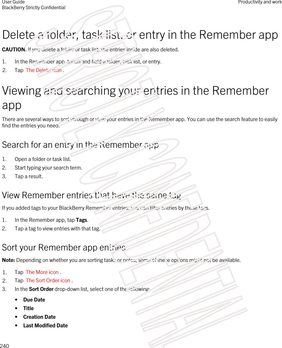 Delete a folder, task list, or entry in the Remember appCAUTION: If you delete a folder or task list, the entries inside are also deleted.1. In the Remember app, touch and hold a folder, task list, or entry.2. Tap  The Delete icon .Viewing and searching your entries in the Remember appThere are several ways to sort through or view your entries in the Remember app. You can use the search feature to easily find the entries you need.Search for an entry in the Remember app1. Open a folder or task list.2. Start typing your search term.3. Tap a result.View Remember entries that have the same tagIf you added tags to your BlackBerry Remember entries, you can filter entries by those tags.1. In the Remember app, tap Tags.2. Tap a tag to view entries with that tag.Sort your Remember app entriesNote: Depending on whether you are sorting tasks or notes, some of these options might not be available.1. Tap  The More icon . 2. Tap  The Sort Order icon .3. In the Sort Order drop-down list, select one of the following:•Due Date•Title•Creation Date•Last Modified DateUser GuideBlackBerry Strictly ConfidentialProductivity and work240STRICTLY CONFIDENTIAL