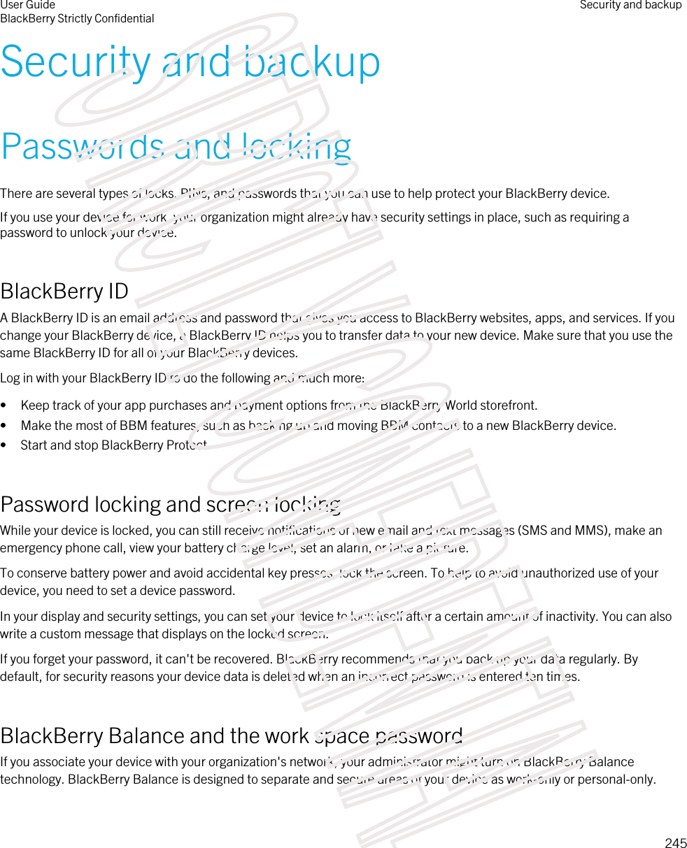 Security and backupPasswords and lockingThere are several types of locks, PINs, and passwords that you can use to help protect your BlackBerry device.If you use your device for work, your organization might already have security settings in place, such as requiring a password to unlock your device.BlackBerry IDA BlackBerry ID is an email address and password that gives you access to BlackBerry websites, apps, and services. If you change your BlackBerry device, a BlackBerry ID helps you to transfer data to your new device. Make sure that you use the same BlackBerry ID for all of your BlackBerry devices.Log in with your BlackBerry ID to do the following and much more:• Keep track of your app purchases and payment options from the BlackBerry World storefront.• Make the most of BBM features, such as backing up and moving BBM contacts to a new BlackBerry device.• Start and stop BlackBerry Protect.Password locking and screen lockingWhile your device is locked, you can still receive notifications of new email and text messages (SMS and MMS), make an emergency phone call, view your battery charge level, set an alarm, or take a picture.To conserve battery power and avoid accidental key presses, lock the screen. To help to avoid unauthorized use of your device, you need to set a device password.In your display and security settings, you can set your device to lock itself after a certain amount of inactivity. You can also write a custom message that displays on the locked screen.If you forget your password, it can&apos;t be recovered. BlackBerry recommends that you back up your data regularly. By default, for security reasons your device data is deleted when an incorrect password is entered ten times.BlackBerry Balance and the work space passwordIf you associate your device with your organization&apos;s network, your administrator might turn on BlackBerry Balance technology. BlackBerry Balance is designed to separate and secure areas of your device as work-only or personal-only.User GuideBlackBerry Strictly ConfidentialSecurity and backup245STRICTLY CONFIDENTIAL