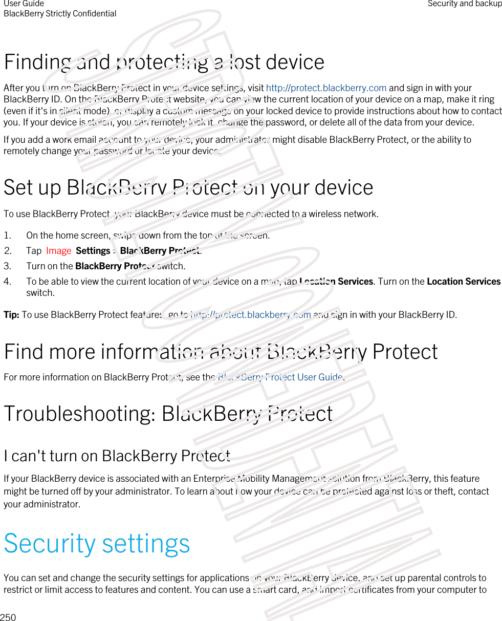 Finding and protecting a lost deviceAfter you turn on BlackBerry Protect in your device settings, visit http://protect.blackberry.com and sign in with your BlackBerry ID. On the BlackBerry Protect website, you can view the current location of your device on a map, make it ring (even if it&apos;s in silent mode), or display a custom message on your locked device to provide instructions about how to contact you. If your device is stolen, you can remotely lock it, change the password, or delete all of the data from your device.If you add a work email account to your device, your administrator might disable BlackBerry Protect, or the ability to remotely change your password or locate your device.Set up BlackBerry Protect on your deviceTo use BlackBerry Protect, your BlackBerry device must be connected to a wireless network.1. On the home screen, swipe down from the top of the screen.2. Tap  Image  Settings &gt; BlackBerry Protect.3. Turn on the BlackBerry Protect switch.4. To be able to view the current location of your device on a map, tap Location Services. Turn on the Location Services switch.Tip: To use BlackBerry Protect features, go to http://protect.blackberry.com and sign in with your BlackBerry ID.Find more information about BlackBerry ProtectFor more information on BlackBerry Protect, see the BlackBerry Protect User Guide.Troubleshooting: BlackBerry ProtectI can&apos;t turn on BlackBerry ProtectIf your BlackBerry device is associated with an Enterprise Mobility Management solution from BlackBerry, this feature might be turned off by your administrator. To learn about how your device can be protected against loss or theft, contact your administrator.Security settingsYou can set and change the security settings for applications on your BlackBerry device, and set up parental controls to restrict or limit access to features and content. You can use a smart card, and import certificates from your computer to User GuideBlackBerry Strictly ConfidentialSecurity and backup250STRICTLY CONFIDENTIAL