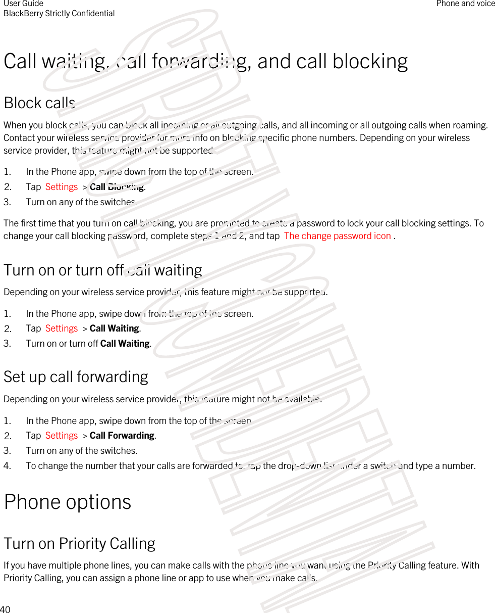 Call waiting, call forwarding, and call blockingBlock callsWhen you block calls, you can block all incoming or all outgoing calls, and all incoming or all outgoing calls when roaming. Contact your wireless service provider for more info on blocking specific phone numbers. Depending on your wireless service provider, this feature might not be supported. 1. In the Phone app, swipe down from the top of the screen.2. Tap  Settings  &gt; Call Blocking.3. Turn on any of the switches.The first time that you turn on call blocking, you are prompted to create a password to lock your call blocking settings. To change your call blocking password, complete steps 1 and 2, and tap  The change password icon .Turn on or turn off call waitingDepending on your wireless service provider, this feature might not be supported. 1. In the Phone app, swipe down from the top of the screen.2. Tap  Settings  &gt; Call Waiting.3. Turn on or turn off Call Waiting.Set up call forwardingDepending on your wireless service provider, this feature might not be available.1. In the Phone app, swipe down from the top of the screen.2. Tap  Settings  &gt; Call Forwarding.3. Turn on any of the switches.4. To change the number that your calls are forwarded to, tap the drop-down list under a switch and type a number.Phone optionsTurn on Priority CallingIf you have multiple phone lines, you can make calls with the phone line you want using the Priority Calling feature. With Priority Calling, you can assign a phone line or app to use when you make calls.User GuideBlackBerry Strictly ConfidentialPhone and voice40STRICTLY CONFIDENTIAL