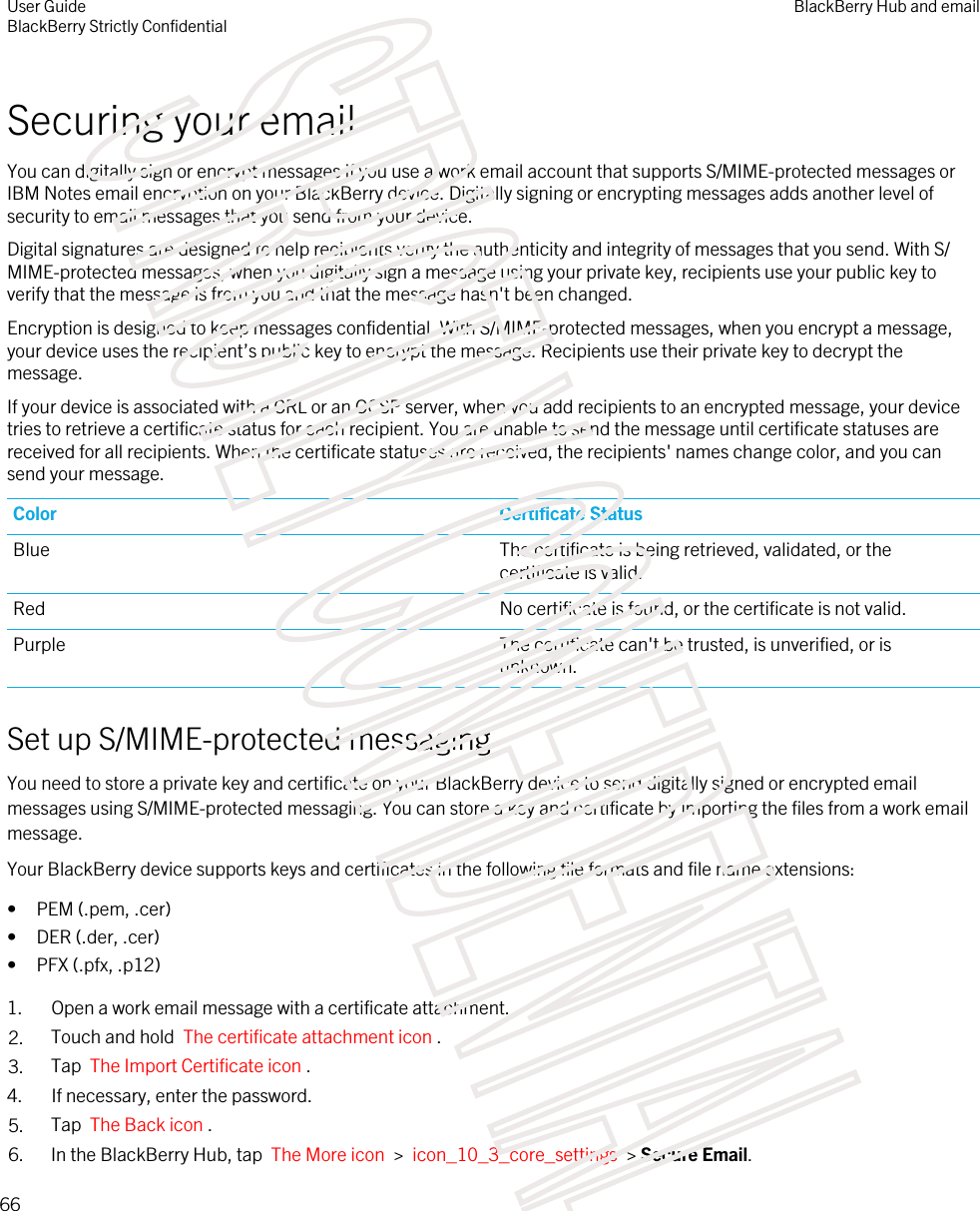 Securing your emailYou can digitally sign or encrypt messages if you use a work email account that supports S/MIME-protected messages or IBM Notes email encryption on your BlackBerry device. Digitally signing or encrypting messages adds another level of security to email messages that you send from your device.Digital signatures are designed to help recipients verify the authenticity and integrity of messages that you send. With S/MIME-protected messages, when you digitally sign a message using your private key, recipients use your public key to verify that the message is from you and that the message hasn&apos;t been changed.Encryption is designed to keep messages confidential. With S/MIME-protected messages, when you encrypt a message, your device uses the recipient’s public key to encrypt the message. Recipients use their private key to decrypt the message.If your device is associated with a CRL or an OCSP server, when you add recipients to an encrypted message, your device tries to retrieve a certificate status for each recipient. You are unable to send the message until certificate statuses are received for all recipients. When the certificate statuses are received, the recipients&apos; names change color, and you can send your message.Color Certificate StatusBlue The certificate is being retrieved, validated, or the certificate is valid.Red No certificate is found, or the certificate is not valid.Purple The certificate can&apos;t be trusted, is unverified, or is unknown.Set up S/MIME-protected messagingYou need to store a private key and certificate on your BlackBerry device to send digitally signed or encrypted email messages using S/MIME-protected messaging. You can store a key and certificate by importing the files from a work email message.Your BlackBerry device supports keys and certificates in the following file formats and file name extensions:• PEM (.pem, .cer)• DER (.der, .cer)• PFX (.pfx, .p12)1. Open a work email message with a certificate attachment.2. Touch and hold  The certificate attachment icon . 3. Tap  The Import Certificate icon .4. If necessary, enter the password.5. Tap  The Back icon .6. In the BlackBerry Hub, tap  The More icon  &gt;  icon_10_3_core_settings  &gt; Secure Email.User GuideBlackBerry Strictly ConfidentialBlackBerry Hub and email66STRICTLY CONFIDENTIAL