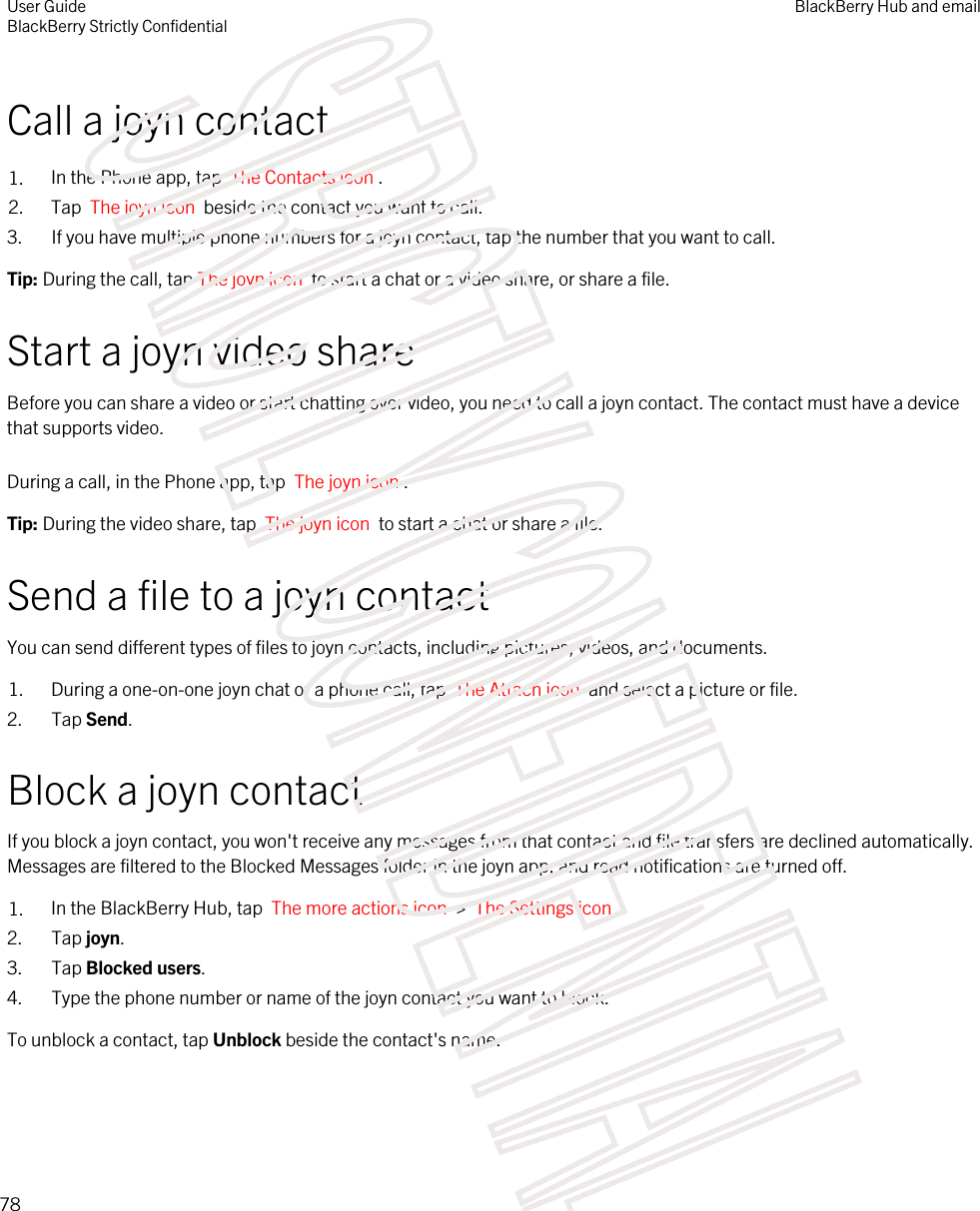 Call a joyn contact1. In the Phone app, tap  The Contacts icon .2. Tap  The joyn icon  beside the contact you want to call.3. If you have multiple phone numbers for a joyn contact, tap the number that you want to call.Tip: During the call, tap The joyn icon  to start a chat or a video share, or share a file.Start a joyn video shareBefore you can share a video or start chatting over video, you need to call a joyn contact. The contact must have a device that supports video.During a call, in the Phone app, tap  The joyn icon . Tip: During the video share, tap  The joyn icon  to start a chat or share a file.Send a file to a joyn contactYou can send different types of files to joyn contacts, including pictures, videos, and documents.1. During a one-on-one joyn chat or a phone call, tap  The Attach icon  and select a picture or file.2. Tap Send.Block a joyn contactIf you block a joyn contact, you won&apos;t receive any messages from that contact and file transfers are declined automatically. Messages are filtered to the Blocked Messages folder in the joyn app, and read notifications are turned off.1. In the BlackBerry Hub, tap  The more actions icon  &gt;  The Settings icon . 2. Tap joyn.3. Tap Blocked users.4. Type the phone number or name of the joyn contact you want to block.To unblock a contact, tap Unblock beside the contact&apos;s name.User GuideBlackBerry Strictly ConfidentialBlackBerry Hub and email78STRICTLY CONFIDENTIAL