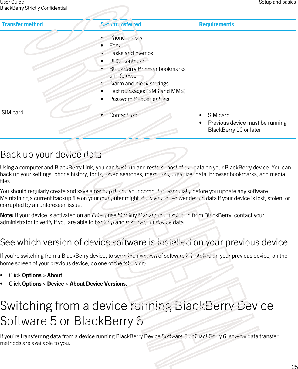 Transfer method Data transferred Requirements• Phone history• Fonts• Tasks and memos• BBM contacts• BlackBerry Browser bookmarks and folders• Alarm and clock settings• Text messages (SMS and MMS)• Password Keeper entriesSIM card • Contact info • SIM card• Previous device must be running BlackBerry 10 or laterBack up your device dataUsing a computer and BlackBerry Link, you can back up and restore most of the data on your BlackBerry device. You can back up your settings, phone history, fonts, saved searches, messages, organizer data, browser bookmarks, and media files.You should regularly create and save a backup file on your computer, especially before you update any software. Maintaining a current backup file on your computer might allow you to recover device data if your device is lost, stolen, or corrupted by an unforeseen issue.Note: If your device is activated on an Enterprise Mobility Management solution from BlackBerry, contact your administrator to verify if you are able to back up and restore your device data.See which version of device software is installed on your previous deviceIf you&apos;re switching from a BlackBerry device, to see which version of software is installed on your previous device, on the home screen of your previous device, do one of the following:• Click Options &gt; About.• Click Options &gt; Device &gt; About Device Versions.Switching from a device running BlackBerry Device Software 5 or BlackBerry 6If you&apos;re transferring data from a device running BlackBerry Device Software 5 or BlackBerry 6, several data transfer methods are available to you.User GuideBlackBerry Strictly Confidential Setup and basics25STRICTLY CONFIDENTIAL