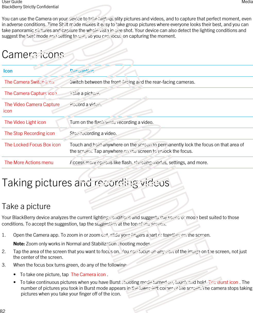 You can use the Camera on your device to take high-quality pictures and videos, and to capture that perfect moment, even in adverse conditions. Time Shift mode makes it easy to take group pictures where everyone looks their best, and you can take panoramic pictures and capture the whole vista in one shot. Your device can also detect the lighting conditions and suggest the best mode and setting to use, so you can focus on capturing the moment.Camera iconsIcon DescriptionThe Camera Switch icon Switch between the front-facing and the rear-facing cameras.The Camera Capture icon Take a picture.The Video Camera Capture iconRecord a video.The Video Light icon Turn on the flash while recording a video.The Stop Recording icon Stop recording a video.The Locked Focus Box icon Touch and hold anywhere on the screen to permanently lock the focus on that area of the screen. Tap anywhere on the screen to unlock the focus.The More Actions menu Access more options like flash, shooting modes, settings, and more.Taking pictures and recording videosTake a pictureYour BlackBerry device analyzes the current lighting conditions and suggests the scene or mode best suited to those conditions. To accept the suggestion, tap the suggestion at the top of the screen.1. Open the Camera app. To zoom in or zoom out, slide your fingers apart or together on the screen.Note: Zoom only works in Normal and Stabilization shooting modes.2. Tap the area of the screen that you want to focus on. You can focus on any part of the image on the screen, not just the center of the screen.3. When the focus box turns green, do any of the following:•  To take one picture, tap  The Camera icon .•  To take continuous pictures when you have Burst shooting mode turned on, touch and hold  The Burst icon . The number of pictures you took in Burst mode appears in the lower-left corner of the screen.The camera stops taking pictures when you take your finger off of the icon.User GuideBlackBerry Strictly Confidential Media82STRICTLY CONFIDENTIAL