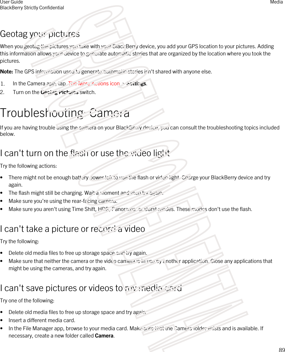 Geotag your picturesWhen you geotag the pictures you take with your BlackBerry device, you add your GPS location to your pictures. Adding this information allows your device to generate automatic stories that are organized by the location where you took the pictures.Note: The GPS information used to generate automatic stories isn&apos;t shared with anyone else.1. In the Camera app, tap  The More Actions icon  &gt; Settings.2. Turn on the Geotag Pictures switch.Troubleshooting: CameraIf you are having trouble using the camera on your BlackBerry device, you can consult the troubleshooting topics included below.I can&apos;t turn on the flash or use the video lightTry the following actions:• There might not be enough battery power left to use the flash or video light. Charge your BlackBerry device and try again.• The flash might still be charging. Wait a moment and then try again.• Make sure you&apos;re using the rear-facing camera.• Make sure you aren&apos;t using Time Shift, HDR, Panorama, or Burst modes. These modes don&apos;t use the flash.I can&apos;t take a picture or record a videoTry the following:• Delete old media files to free up storage space and try again.• Make sure that neither the camera or the video camera is in use by another application. Close any applications that might be using the cameras, and try again.I can&apos;t save pictures or videos to my media cardTry one of the following:• Delete old media files to free up storage space and try again.• Insert a different media card.• In the File Manager app, browse to your media card. Make sure that the Camera folder exists and is available. If necessary, create a new folder called Camera.User GuideBlackBerry Strictly Confidential Media89STRICTLY CONFIDENTIAL