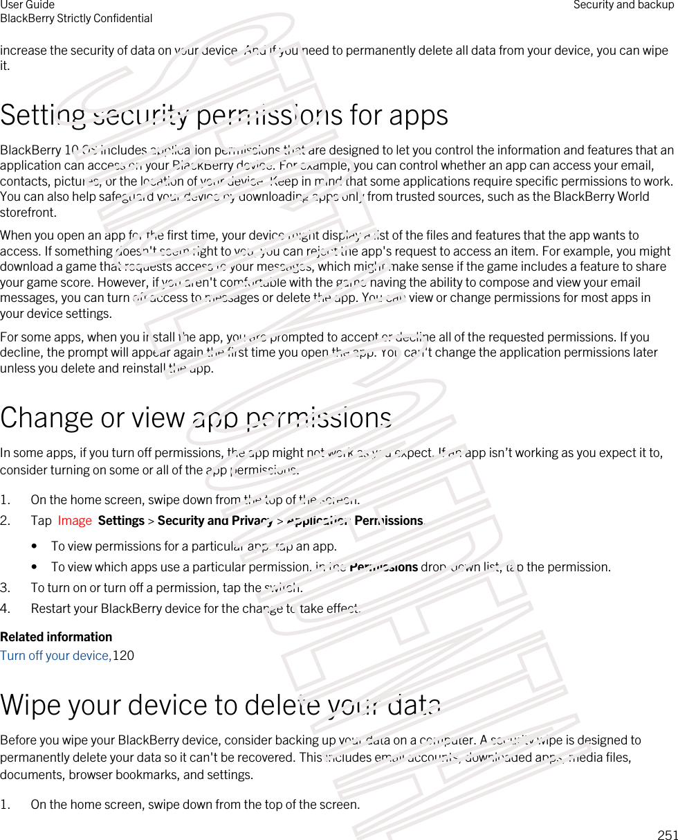 increase the security of data on your device. And if you need to permanently delete all data from your device, you can wipe it.Setting security permissions for appsBlackBerry 10 OS includes application permissions that are designed to let you control the information and features that an application can access on your BlackBerry device. For example, you can control whether an app can access your email, contacts, pictures, or the location of your device. Keep in mind that some applications require specific permissions to work. You can also help safeguard your device by downloading apps only from trusted sources, such as the BlackBerry World storefront.When you open an app for the first time, your device might display a list of the files and features that the app wants to access. If something doesn&apos;t seem right to you, you can reject the app&apos;s request to access an item. For example, you might download a game that requests access to your messages, which might make sense if the game includes a feature to share your game score. However, if you aren&apos;t comfortable with the game having the ability to compose and view your email messages, you can turn off access to messages or delete the app. You can view or change permissions for most apps in your device settings.For some apps, when you install the app, you are prompted to accept or decline all of the requested permissions. If you decline, the prompt will appear again the first time you open the app. You can&apos;t change the application permissions later unless you delete and reinstall the app.Change or view app permissionsIn some apps, if you turn off permissions, the app might not work as you expect. If an app isn’t working as you expect it to, consider turning on some or all of the app permissions.1. On the home screen, swipe down from the top of the screen.2. Tap  Image  Settings &gt; Security and Privacy &gt; Application Permissions. • To view permissions for a particular app, tap an app.• To view which apps use a particular permission, in the Permissions drop-down list, tap the permission.3. To turn on or turn off a permission, tap the switch.4. Restart your BlackBerry device for the change to take effect.Related informationTurn off your device,120Wipe your device to delete your dataBefore you wipe your BlackBerry device, consider backing up your data on a computer. A security wipe is designed to permanently delete your data so it can&apos;t be recovered. This includes email accounts, downloaded apps, media files, documents, browser bookmarks, and settings.1. On the home screen, swipe down from the top of the screen.User GuideBlackBerry Strictly Confidential Security and backup251STRICTLY CONFIDENTIAL