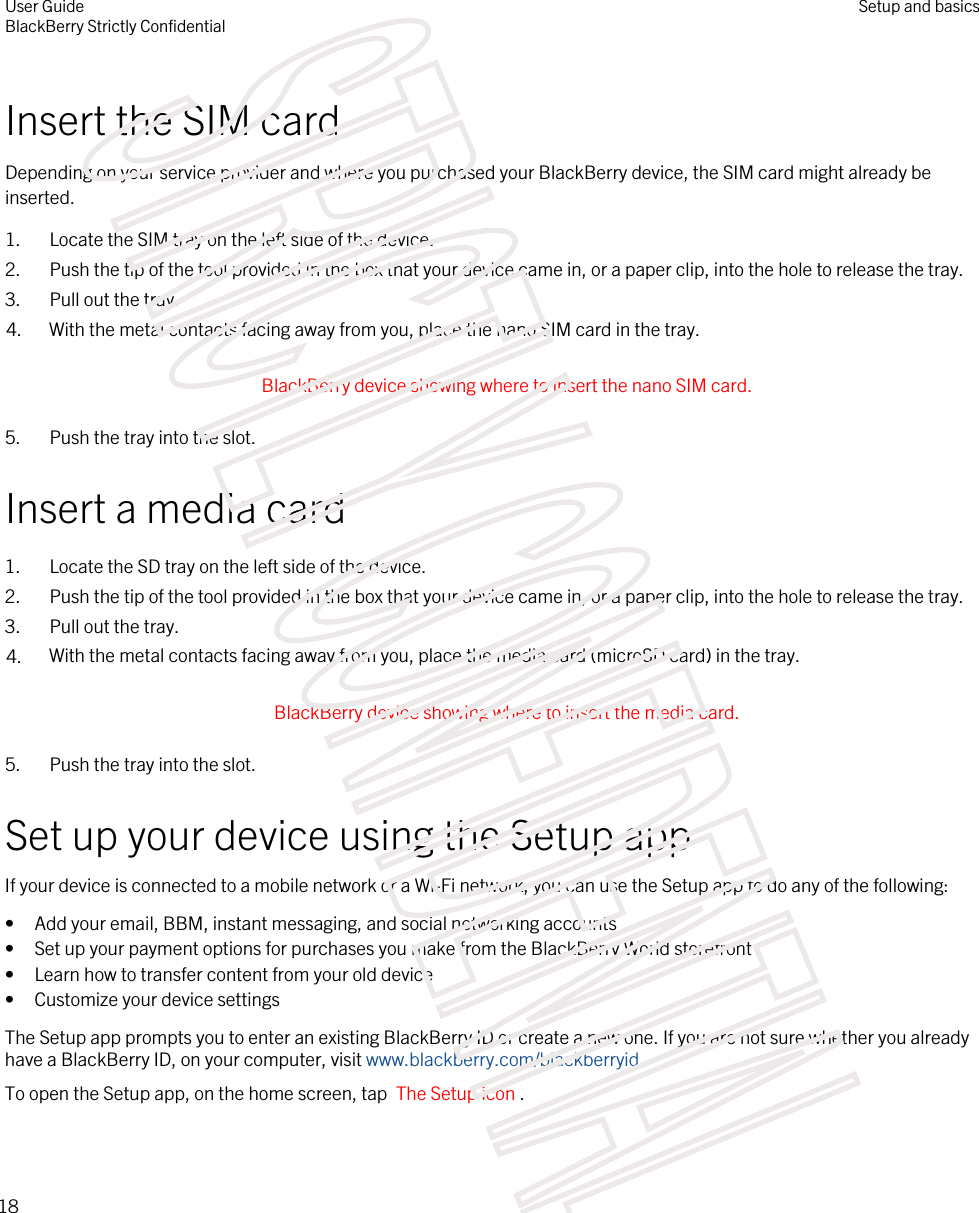 Insert the SIM cardDepending on your service provider and where you purchased your BlackBerry device, the SIM card might already be inserted.1. Locate the SIM tray on the left side of the device.2. Push the tip of the tool provided in the box that your device came in, or a paper clip, into the hole to release the tray.3. Pull out the tray.4. With the metal contacts facing away from you, place the nano SIM card in the tray. BlackBerry device showing where to insert the nano SIM card. 5. Push the tray into the slot.Insert a media card1. Locate the SD tray on the left side of the device.2. Push the tip of the tool provided in the box that your device came in, or a paper clip, into the hole to release the tray.3. Pull out the tray.4. With the metal contacts facing away from you, place the media card (microSD card) in the tray. BlackBerry device showing where to insert the media card. 5. Push the tray into the slot.Set up your device using the Setup appIf your device is connected to a mobile network or a Wi-Fi network, you can use the Setup app to do any of the following:• Add your email, BBM, instant messaging, and social networking accounts• Set up your payment options for purchases you make from the BlackBerry World storefront• Learn how to transfer content from your old device• Customize your device settingsThe Setup app prompts you to enter an existing BlackBerry ID or create a new one. If you are not sure whether you already have a BlackBerry ID, on your computer, visit www.blackberry.com/blackberryid.To open the Setup app, on the home screen, tap  The Setup icon .User GuideBlackBerry Strictly ConfidentialSetup and basics18STRICTLY CONFIDENTIAL