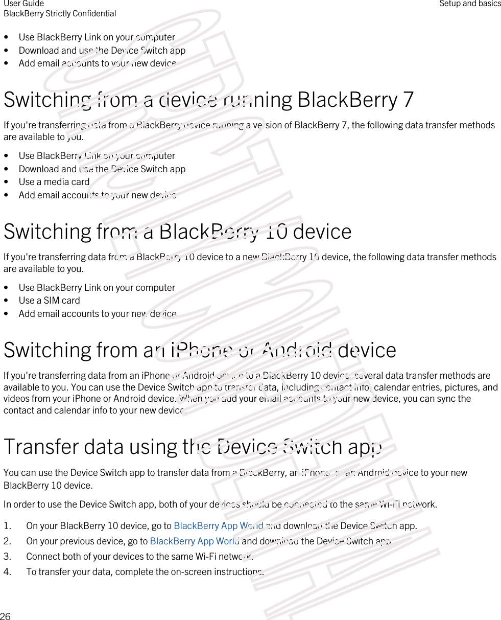 • Use BlackBerry Link on your computer• Download and use the Device Switch app• Add email accounts to your new deviceSwitching from a device running BlackBerry 7If you&apos;re transferring data from a BlackBerry device running a version of BlackBerry 7, the following data transfer methods are available to you.• Use BlackBerry Link on your computer• Download and use the Device Switch app• Use a media card• Add email accounts to your new deviceSwitching from a BlackBerry 10 deviceIf you&apos;re transferring data from a BlackBerry 10 device to a new BlackBerry 10 device, the following data transfer methods are available to you.• Use BlackBerry Link on your computer• Use a SIM card• Add email accounts to your new deviceSwitching from an iPhone or Android deviceIf you&apos;re transferring data from an iPhone or Android device to a BlackBerry 10 device, several data transfer methods are available to you. You can use the Device Switch app to transfer data, including contact info, calendar entries, pictures, and videos from your iPhone or Android device. When you add your email accounts to your new device, you can sync the contact and calendar info to your new device.Transfer data using the Device Switch appYou can use the Device Switch app to transfer data from a BlackBerry, an iPhone, or an Android device to your new BlackBerry 10 device.In order to use the Device Switch app, both of your devices should be connected to the same Wi-Fi network.1. On your BlackBerry 10 device, go to BlackBerry App World and download the Device Switch app.2. On your previous device, go to BlackBerry App World and download the Device Switch app.3. Connect both of your devices to the same Wi-Fi network.4. To transfer your data, complete the on-screen instructions.User GuideBlackBerry Strictly ConfidentialSetup and basics26STRICTLY CONFIDENTIAL