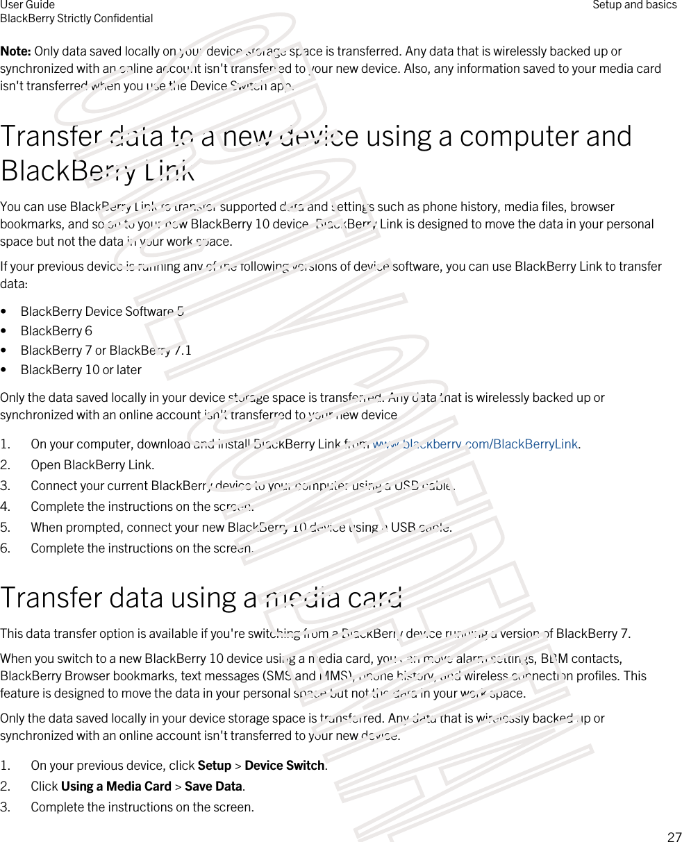 Note: Only data saved locally on your device storage space is transferred. Any data that is wirelessly backed up or synchronized with an online account isn&apos;t transferred to your new device. Also, any information saved to your media card isn&apos;t transferred when you use the Device Switch app.Transfer data to a new device using a computer and BlackBerry LinkYou can use BlackBerry Link to transfer supported data and settings such as phone history, media files, browser bookmarks, and so on to your new BlackBerry 10 device. BlackBerry Link is designed to move the data in your personal space but not the data in your work space.If your previous device is running any of the following versions of device software, you can use BlackBerry Link to transfer data:• BlackBerry Device Software 5• BlackBerry 6• BlackBerry 7 or BlackBerry 7.1• BlackBerry 10 or laterOnly the data saved locally in your device storage space is transferred. Any data that is wirelessly backed up or synchronized with an online account isn&apos;t transferred to your new device.1. On your computer, download and install BlackBerry Link from www.blackberry.com/BlackBerryLink.2. Open BlackBerry Link.3. Connect your current BlackBerry device to your computer using a USB cable.4. Complete the instructions on the screen.5. When prompted, connect your new BlackBerry 10 device using a USB cable.6. Complete the instructions on the screen.Transfer data using a media cardThis data transfer option is available if you&apos;re switching from a BlackBerry device running a version of BlackBerry 7.When you switch to a new BlackBerry 10 device using a media card, you can move alarm settings, BBM contacts, BlackBerry Browser bookmarks, text messages (SMS and MMS), phone history, and wireless connection profiles. This feature is designed to move the data in your personal space but not the data in your work space.Only the data saved locally in your device storage space is transferred. Any data that is wirelessly backed up or synchronized with an online account isn&apos;t transferred to your new device.1. On your previous device, click Setup &gt; Device Switch.2. Click Using a Media Card &gt; Save Data.3. Complete the instructions on the screen.User GuideBlackBerry Strictly ConfidentialSetup and basics27STRICTLY CONFIDENTIAL