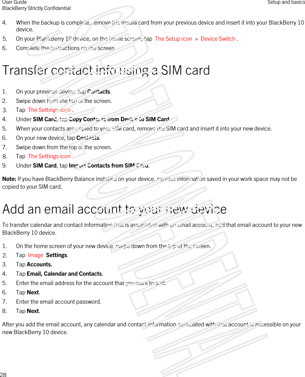 4. When the backup is complete, remove the media card from your previous device and insert it into your BlackBerry 10 device.5. On your BlackBerry 10 device, on the home screen, tap  The Setup icon  &gt;  Device Switch .6. Complete the instructions on the screen.Transfer contact info using a SIM card1. On your previous device, tap Contacts.2. Swipe down from the top of the screen.3. Tap  The Settings icon .4. Under SIM Card, tap Copy Contacts from Device to SIM Card.5. When your contacts are copied to your SIM card, remove the SIM card and insert it into your new device.6. On your new device, tap Contacts.7. Swipe down from the top of the screen.8. Tap  The Settings icon .9. Under SIM Card, tap Import Contacts from SIM Card.Note: If you have BlackBerry Balance installed on your device, contact information saved in your work space may not be copied to your SIM card.Add an email account to your new deviceTo transfer calendar and contact information that is associated with an email account, add that email account to your new BlackBerry 10 device.1. On the home screen of your new device, swipe down from the top of the screen.2. Tap  Image  Settings.3. Tap Accounts.4. Tap Email, Calendar and Contacts.5. Enter the email address for the account that you want to add.6. Tap Next.7. Enter the email account password.8. Tap Next.After you add the email account, any calendar and contact information associated with that account is accessible on your new BlackBerry 10 device.User GuideBlackBerry Strictly ConfidentialSetup and basics28STRICTLY CONFIDENTIAL