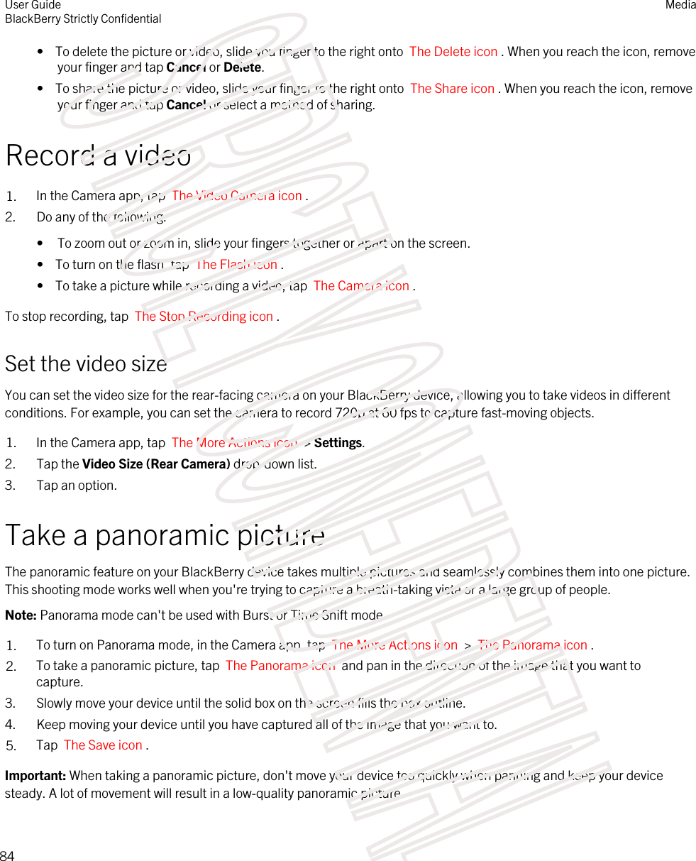 •  To delete the picture or video, slide you finger to the right onto  The Delete icon . When you reach the icon, remove your finger and tap Cancel or Delete.•  To share the picture or video, slide your finger to the right onto  The Share icon . When you reach the icon, remove your finger and tap Cancel or select a method of sharing.Record a video1. In the Camera app, tap  The Video Camera icon .2. Do any of the following:• To zoom out or zoom in, slide your fingers together or apart on the screen.•  To turn on the flash, tap  The Flash icon .•  To take a picture while recording a video, tap  The Camera icon .To stop recording, tap  The Stop Recording icon .Set the video sizeYou can set the video size for the rear-facing camera on your BlackBerry device, allowing you to take videos in different conditions. For example, you can set the camera to record 720p at 60 fps to capture fast-moving objects.1. In the Camera app, tap  The More Actions icon  &gt; Settings.2. Tap the Video Size (Rear Camera) drop-down list.3. Tap an option.Take a panoramic pictureThe panoramic feature on your BlackBerry device takes multiple pictures and seamlessly combines them into one picture. This shooting mode works well when you&apos;re trying to capture a breath-taking vista or a large group of people.Note: Panorama mode can&apos;t be used with Burst or Time Shift mode.1. To turn on Panorama mode, in the Camera app, tap  The More Actions icon  &gt;  The Panorama icon .2. To take a panoramic picture, tap  The Panorama icon  and pan in the direction of the image that you want to capture. 3. Slowly move your device until the solid box on the screen fills the box outline.4. Keep moving your device until you have captured all of the image that you want to.5. Tap  The Save icon .Important: When taking a panoramic picture, don&apos;t move your device too quickly when panning and keep your device steady. A lot of movement will result in a low-quality panoramic picture.User GuideBlackBerry Strictly ConfidentialMedia84STRICTLY CONFIDENTIAL
