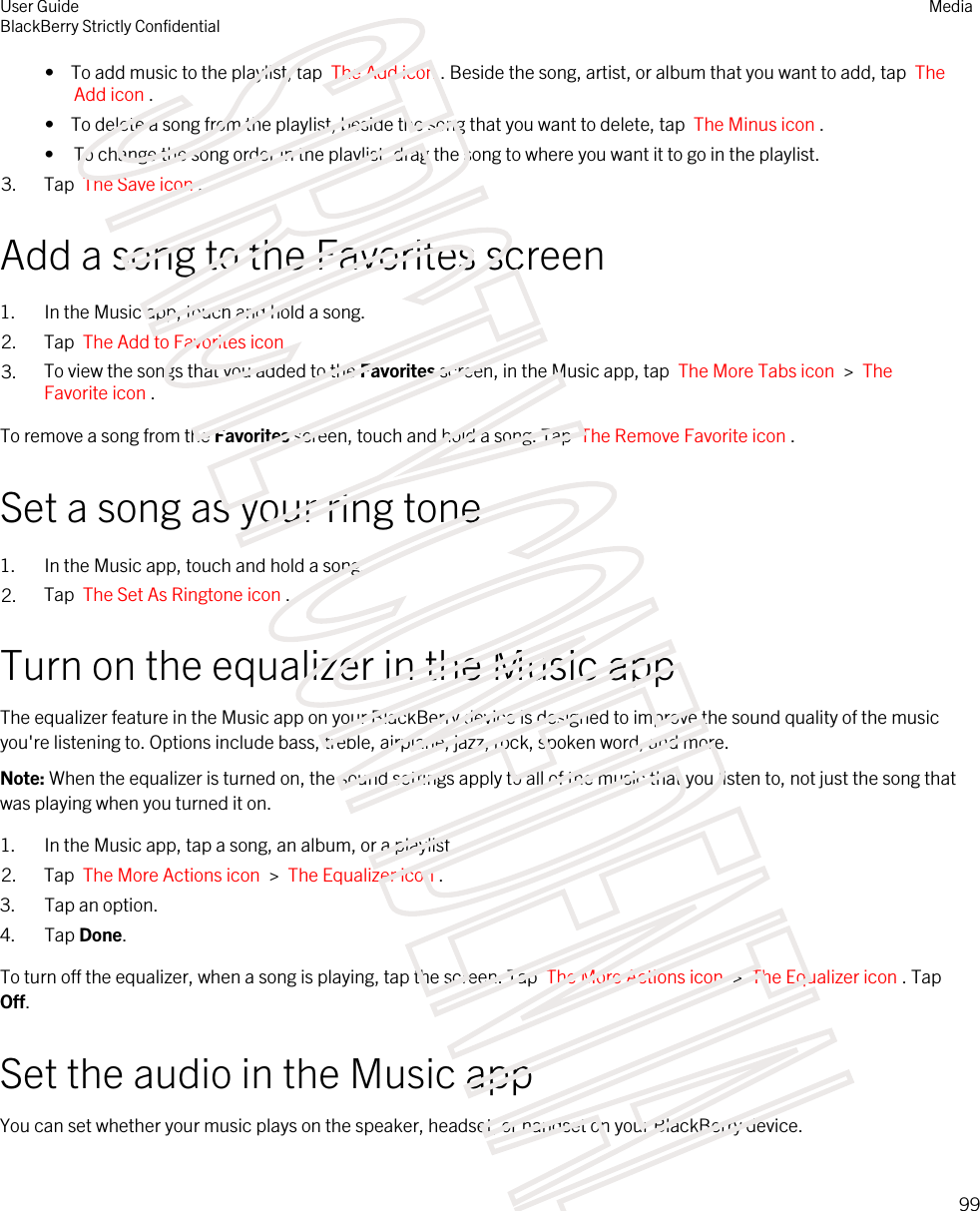 •  To add music to the playlist, tap  The Add icon . Beside the song, artist, or album that you want to add, tap  The Add icon .•  To delete a song from the playlist, beside the song that you want to delete, tap  The Minus icon .• To change the song order in the playlist, drag the song to where you want it to go in the playlist.3. Tap  The Save icon .Add a song to the Favorites screen1. In the Music app, touch and hold a song.2. Tap  The Add to Favorites icon .3. To view the songs that you added to the Favorites screen, in the Music app, tap  The More Tabs icon  &gt;  The Favorite icon .To remove a song from the Favorites screen, touch and hold a song. Tap  The Remove Favorite icon .Set a song as your ring tone1. In the Music app, touch and hold a song.2. Tap  The Set As Ringtone icon .Turn on the equalizer in the Music appThe equalizer feature in the Music app on your BlackBerry device is designed to improve the sound quality of the music you&apos;re listening to. Options include bass, treble, airplane, jazz, rock, spoken word, and more.Note: When the equalizer is turned on, the sound settings apply to all of the music that you listen to, not just the song that was playing when you turned it on.1. In the Music app, tap a song, an album, or a playlist.2. Tap  The More Actions icon  &gt;  The Equalizer icon .3. Tap an option.4. Tap Done.To turn off the equalizer, when a song is playing, tap the screen. Tap  The More Actions icon  &gt;  The Equalizer icon . Tap Off.Set the audio in the Music appYou can set whether your music plays on the speaker, headset, or handset on your BlackBerry device.User GuideBlackBerry Strictly ConfidentialMedia99STRICTLY CONFIDENTIAL