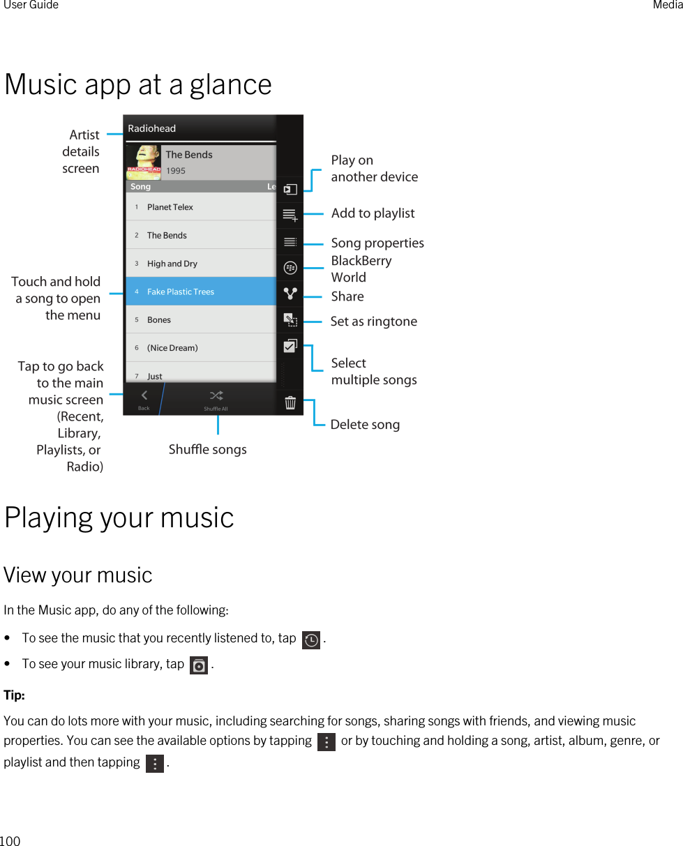 Music app at a glancePlaying your musicView your musicIn the Music app, do any of the following:•  To see the music that you recently listened to, tap  .•  To see your music library, tap  .Tip: You can do lots more with your music, including searching for songs, sharing songs with friends, and viewing music properties. You can see the available options by tapping   or by touching and holding a song, artist, album, genre, or playlist and then tapping  .User Guide Media100