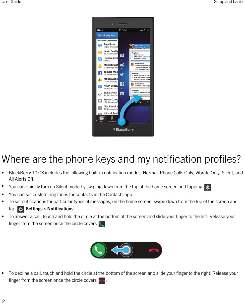  Where are the phone keys and my notification profiles?• BlackBerry 10 OS includes the following built-in notification modes: Normal, Phone Calls Only, Vibrate Only, Silent, and All Alerts Off.•You can quickly turn on Silent mode by swiping down from the top of the home screen and tapping  .• You can set custom ring tones for contacts in the Contacts app.• To set notifications for particular types of messages, on the home screen, swipe down from the top of the screen and tap   Settings &gt; Notifications.• To answer a call, touch and hold the circle at the bottom of the screen and slide your finger to the left. Release your finger from the screen once the circle covers  .  • To decline a call, touch and hold the circle at the bottom of the screen and slide your finger to the right. Release your finger from the screen once the circle covers  . User Guide Setup and basics12