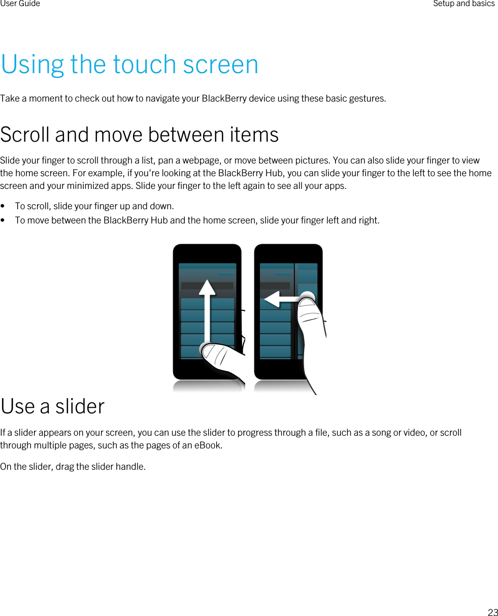 Using the touch screenTake a moment to check out how to navigate your BlackBerry device using these basic gestures.Scroll and move between itemsSlide your finger to scroll through a list, pan a webpage, or move between pictures. You can also slide your finger to view the home screen. For example, if you&apos;re looking at the BlackBerry Hub, you can slide your finger to the left to see the home screen and your minimized apps. Slide your finger to the left again to see all your apps.• To scroll, slide your finger up and down.• To move between the BlackBerry Hub and the home screen, slide your finger left and right.Use a sliderIf a slider appears on your screen, you can use the slider to progress through a file, such as a song or video, or scroll through multiple pages, such as the pages of an eBook.On the slider, drag the slider handle. User Guide Setup and basics23