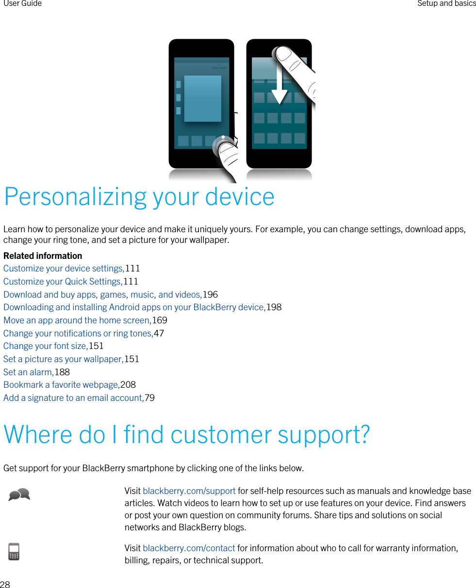 Personalizing your deviceLearn how to personalize your device and make it uniquely yours. For example, you can change settings, download apps, change your ring tone, and set a picture for your wallpaper.Related informationCustomize your device settings,111Customize your Quick Settings,111Download and buy apps, games, music, and videos,196Downloading and installing Android apps on your BlackBerry device,198Move an app around the home screen,169Change your notifications or ring tones,47Change your font size,151Set a picture as your wallpaper,151Set an alarm,188Bookmark a favorite webpage,208Add a signature to an email account,79Where do I find customer support?Get support for your BlackBerry smartphone by clicking one of the links below.Visit blackberry.com/support for self-help resources such as manuals and knowledge base articles. Watch videos to learn how to set up or use features on your device. Find answers or post your own question on community forums. Share tips and solutions on social networks and BlackBerry blogs.Visit blackberry.com/contact for information about who to call for warranty information, billing, repairs, or technical support.User Guide Setup and basics28