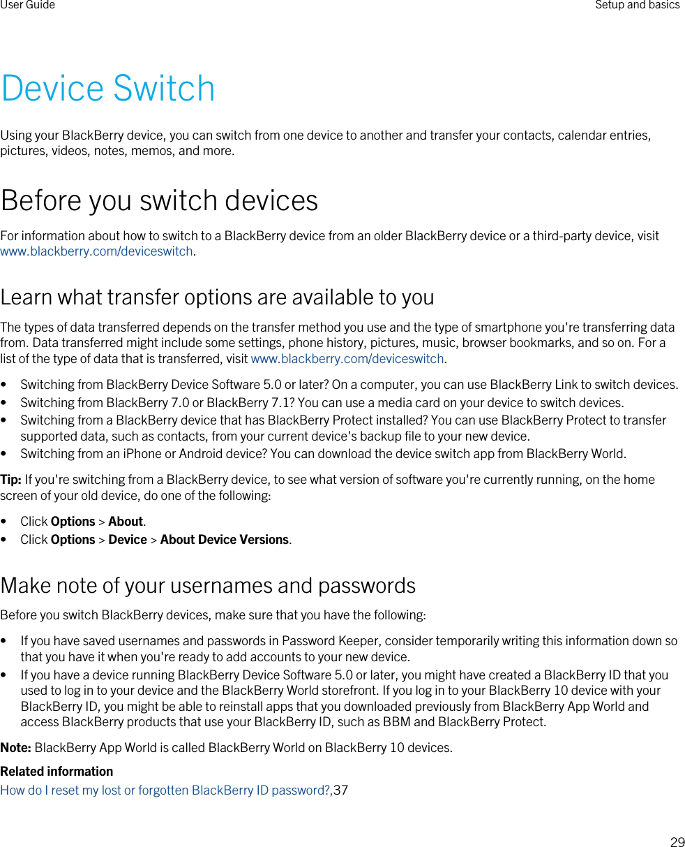 Device SwitchUsing your BlackBerry device, you can switch from one device to another and transfer your contacts, calendar entries, pictures, videos, notes, memos, and more.Before you switch devicesFor information about how to switch to a BlackBerry device from an older BlackBerry device or a third-party device, visit www.blackberry.com/deviceswitch.Learn what transfer options are available to youThe types of data transferred depends on the transfer method you use and the type of smartphone you&apos;re transferring data from. Data transferred might include some settings, phone history, pictures, music, browser bookmarks, and so on. For a list of the type of data that is transferred, visit www.blackberry.com/deviceswitch.• Switching from BlackBerry Device Software 5.0 or later? On a computer, you can use BlackBerry Link to switch devices.• Switching from BlackBerry 7.0 or BlackBerry 7.1? You can use a media card on your device to switch devices.• Switching from a BlackBerry device that has BlackBerry Protect installed? You can use BlackBerry Protect to transfer supported data, such as contacts, from your current device&apos;s backup file to your new device.• Switching from an iPhone or Android device? You can download the device switch app from BlackBerry World.Tip: If you&apos;re switching from a BlackBerry device, to see what version of software you&apos;re currently running, on the home screen of your old device, do one of the following:• Click Options &gt; About.• Click Options &gt; Device &gt; About Device Versions.Make note of your usernames and passwordsBefore you switch BlackBerry devices, make sure that you have the following:• If you have saved usernames and passwords in Password Keeper, consider temporarily writing this information down so that you have it when you&apos;re ready to add accounts to your new device.• If you have a device running BlackBerry Device Software 5.0 or later, you might have created a BlackBerry ID that you used to log in to your device and the BlackBerry World storefront. If you log in to your BlackBerry 10 device with your BlackBerry ID, you might be able to reinstall apps that you downloaded previously from BlackBerry App World and access BlackBerry products that use your BlackBerry ID, such as BBM and BlackBerry Protect.Note: BlackBerry App World is called BlackBerry World on BlackBerry 10 devices.Related informationHow do I reset my lost or forgotten BlackBerry ID password?,37User Guide Setup and basics29