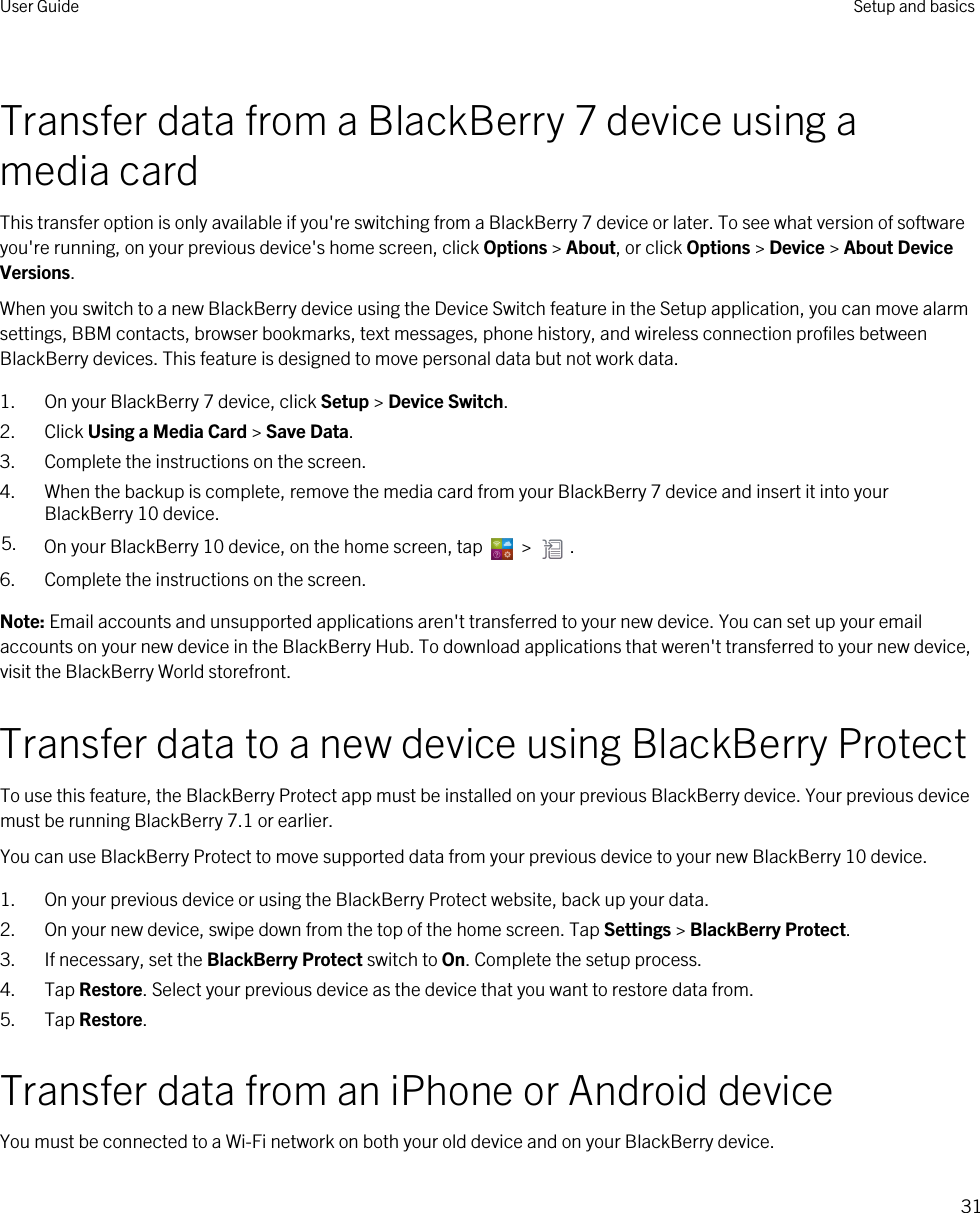 Transfer data from a BlackBerry 7 device using a media cardThis transfer option is only available if you&apos;re switching from a BlackBerry 7 device or later. To see what version of software you&apos;re running, on your previous device&apos;s home screen, click Options &gt; About, or click Options &gt; Device &gt; About Device Versions.When you switch to a new BlackBerry device using the Device Switch feature in the Setup application, you can move alarm settings, BBM contacts, browser bookmarks, text messages, phone history, and wireless connection profiles between BlackBerry devices. This feature is designed to move personal data but not work data.1. On your BlackBerry 7 device, click Setup &gt; Device Switch.2. Click Using a Media Card &gt; Save Data.3. Complete the instructions on the screen.4. When the backup is complete, remove the media card from your BlackBerry 7 device and insert it into your BlackBerry 10 device.5. On your BlackBerry 10 device, on the home screen, tap   &gt;  .6. Complete the instructions on the screen.Note: Email accounts and unsupported applications aren&apos;t transferred to your new device. You can set up your email accounts on your new device in the BlackBerry Hub. To download applications that weren&apos;t transferred to your new device, visit the BlackBerry World storefront.Transfer data to a new device using BlackBerry ProtectTo use this feature, the BlackBerry Protect app must be installed on your previous BlackBerry device. Your previous device must be running BlackBerry 7.1 or earlier.You can use BlackBerry Protect to move supported data from your previous device to your new BlackBerry 10 device.1. On your previous device or using the BlackBerry Protect website, back up your data.2. On your new device, swipe down from the top of the home screen. Tap Settings &gt; BlackBerry Protect.3. If necessary, set the BlackBerry Protect switch to On. Complete the setup process.4. Tap Restore. Select your previous device as the device that you want to restore data from.5. Tap Restore.Transfer data from an iPhone or Android deviceYou must be connected to a Wi-Fi network on both your old device and on your BlackBerry device.User Guide Setup and basics31