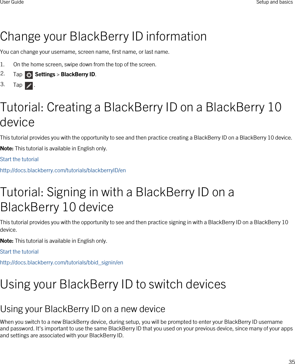 Change your BlackBerry ID informationYou can change your username, screen name, first name, or last name.1. On the home screen, swipe down from the top of the screen.2. Tap   Settings &gt; BlackBerry ID.3. Tap  .Tutorial: Creating a BlackBerry ID on a BlackBerry 10 deviceThis tutorial provides you with the opportunity to see and then practice creating a BlackBerry ID on a BlackBerry 10 device.Note: This tutorial is available in English only.Start the tutorialhttp://docs.blackberry.com/tutorials/blackberryID/enTutorial: Signing in with a BlackBerry ID on a BlackBerry 10 deviceThis tutorial provides you with the opportunity to see and then practice signing in with a BlackBerry ID on a BlackBerry 10 device.Note: This tutorial is available in English only.Start the tutorialhttp://docs.blackberry.com/tutorials/bbid_signin/enUsing your BlackBerry ID to switch devicesUsing your BlackBerry ID on a new deviceWhen you switch to a new BlackBerry device, during setup, you will be prompted to enter your BlackBerry ID username and password. It&apos;s important to use the same BlackBerry ID that you used on your previous device, since many of your apps and settings are associated with your BlackBerry ID.User Guide Setup and basics35