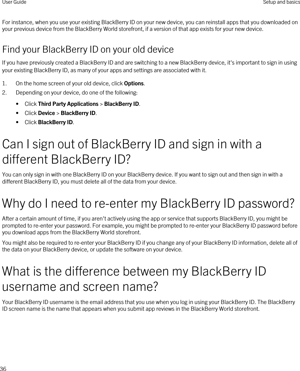 For instance, when you use your existing BlackBerry ID on your new device, you can reinstall apps that you downloaded on your previous device from the BlackBerry World storefront, if a version of that app exists for your new device.Find your BlackBerry ID on your old deviceIf you have previously created a BlackBerry ID and are switching to a new BlackBerry device, it&apos;s important to sign in using your existing BlackBerry ID, as many of your apps and settings are associated with it.1. On the home screen of your old device, click Options.2. Depending on your device, do one of the following:• Click Third Party Applications &gt; BlackBerry ID.• Click Device &gt; BlackBerry ID.• Click BlackBerry ID.Can I sign out of BlackBerry ID and sign in with a different BlackBerry ID?You can only sign in with one BlackBerry ID on your BlackBerry device. If you want to sign out and then sign in with a different BlackBerry ID, you must delete all of the data from your device.Why do I need to re-enter my BlackBerry ID password?After a certain amount of time, if you aren&apos;t actively using the app or service that supports BlackBerry ID, you might be prompted to re-enter your password. For example, you might be prompted to re-enter your BlackBerry ID password before you download apps from the BlackBerry World storefront.You might also be required to re-enter your BlackBerry ID if you change any of your BlackBerry ID information, delete all of the data on your BlackBerry device, or update the software on your device.What is the difference between my BlackBerry ID username and screen name?Your BlackBerry ID username is the email address that you use when you log in using your BlackBerry ID. The BlackBerry ID screen name is the name that appears when you submit app reviews in the BlackBerry World storefront.User Guide Setup and basics36