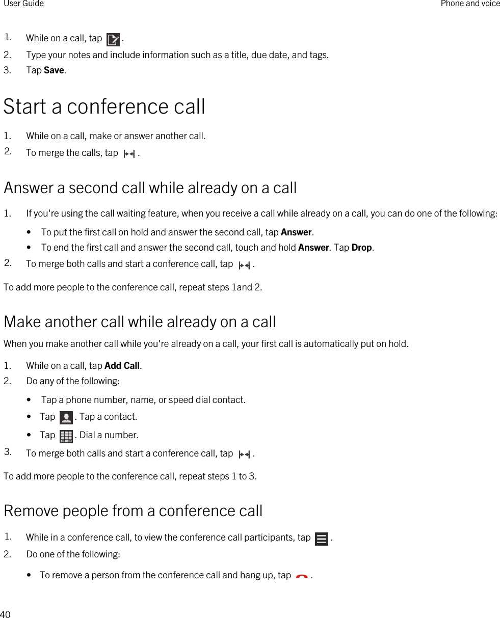1. While on a call, tap  .2. Type your notes and include information such as a title, due date, and tags.3. Tap Save.Start a conference call1. While on a call, make or answer another call.2. To merge the calls, tap  .Answer a second call while already on a call1. If you&apos;re using the call waiting feature, when you receive a call while already on a call, you can do one of the following:• To put the first call on hold and answer the second call, tap Answer.• To end the first call and answer the second call, touch and hold Answer. Tap Drop.2. To merge both calls and start a conference call, tap  .To add more people to the conference call, repeat steps 1and 2.Make another call while already on a callWhen you make another call while you&apos;re already on a call, your first call is automatically put on hold.1. While on a call, tap Add Call.2. Do any of the following:• Tap a phone number, name, or speed dial contact.•  Tap  . Tap a contact.•  Tap  . Dial a number.3. To merge both calls and start a conference call, tap  .To add more people to the conference call, repeat steps 1 to 3.Remove people from a conference call1. While in a conference call, to view the conference call participants, tap  . 2. Do one of the following:•  To remove a person from the conference call and hang up, tap  .User Guide Phone and voice40