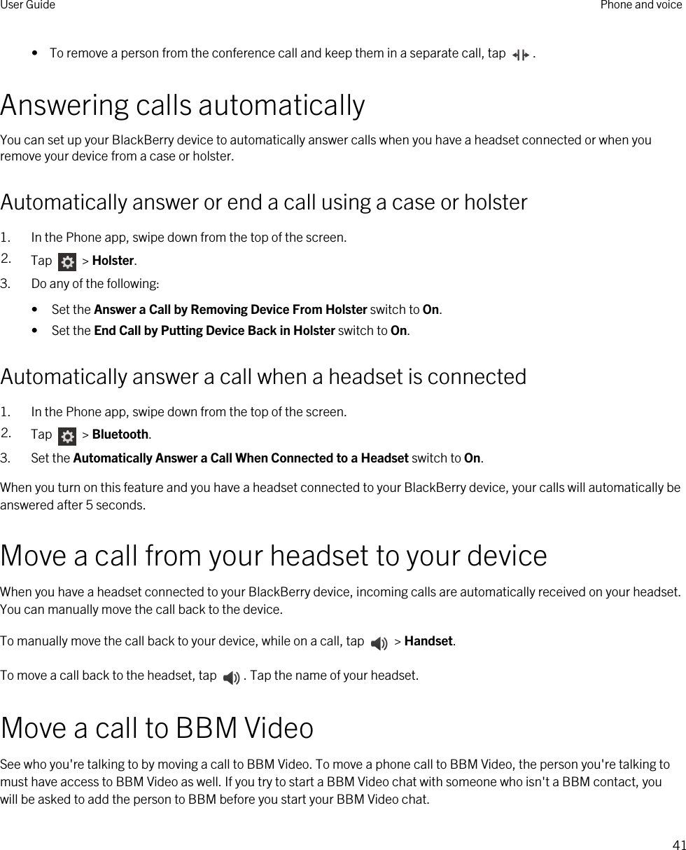 •  To remove a person from the conference call and keep them in a separate call, tap  .Answering calls automaticallyYou can set up your BlackBerry device to automatically answer calls when you have a headset connected or when you remove your device from a case or holster.Automatically answer or end a call using a case or holster1. In the Phone app, swipe down from the top of the screen.2. Tap   &gt; Holster.3. Do any of the following:• Set the Answer a Call by Removing Device From Holster switch to On.• Set the End Call by Putting Device Back in Holster switch to On.Automatically answer a call when a headset is connected1. In the Phone app, swipe down from the top of the screen.2. Tap   &gt; Bluetooth.3. Set the Automatically Answer a Call When Connected to a Headset switch to On.When you turn on this feature and you have a headset connected to your BlackBerry device, your calls will automatically be answered after 5 seconds.Move a call from your headset to your deviceWhen you have a headset connected to your BlackBerry device, incoming calls are automatically received on your headset. You can manually move the call back to the device.To manually move the call back to your device, while on a call, tap   &gt; Handset.To move a call back to the headset, tap  . Tap the name of your headset.Move a call to BBM VideoSee who you&apos;re talking to by moving a call to BBM Video. To move a phone call to BBM Video, the person you&apos;re talking to must have access to BBM Video as well. If you try to start a BBM Video chat with someone who isn&apos;t a BBM contact, you will be asked to add the person to BBM before you start your BBM Video chat.User Guide Phone and voice41