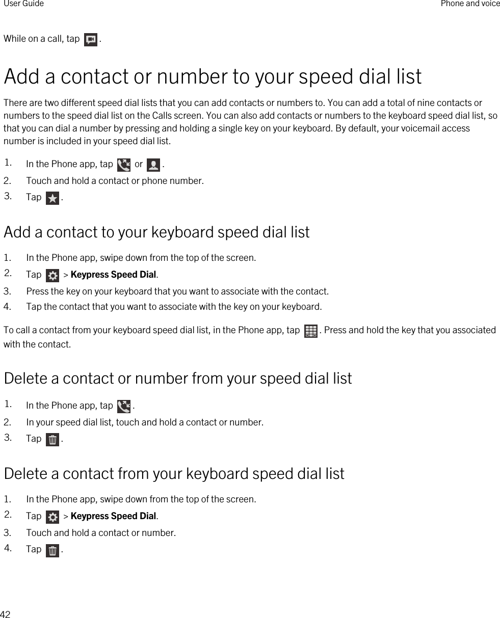 While on a call, tap  .Add a contact or number to your speed dial listThere are two different speed dial lists that you can add contacts or numbers to. You can add a total of nine contacts or numbers to the speed dial list on the Calls screen. You can also add contacts or numbers to the keyboard speed dial list, so that you can dial a number by pressing and holding a single key on your keyboard. By default, your voicemail access number is included in your speed dial list.1. In the Phone app, tap   or  .2. Touch and hold a contact or phone number.3. Tap  .Add a contact to your keyboard speed dial list1. In the Phone app, swipe down from the top of the screen.2. Tap   &gt; Keypress Speed Dial.3. Press the key on your keyboard that you want to associate with the contact.4. Tap the contact that you want to associate with the key on your keyboard.To call a contact from your keyboard speed dial list, in the Phone app, tap  . Press and hold the key that you associated with the contact.Delete a contact or number from your speed dial list1. In the Phone app, tap  .2. In your speed dial list, touch and hold a contact or number.3. Tap  .Delete a contact from your keyboard speed dial list1. In the Phone app, swipe down from the top of the screen.2. Tap   &gt; Keypress Speed Dial.3. Touch and hold a contact or number.4. Tap  .User Guide Phone and voice42