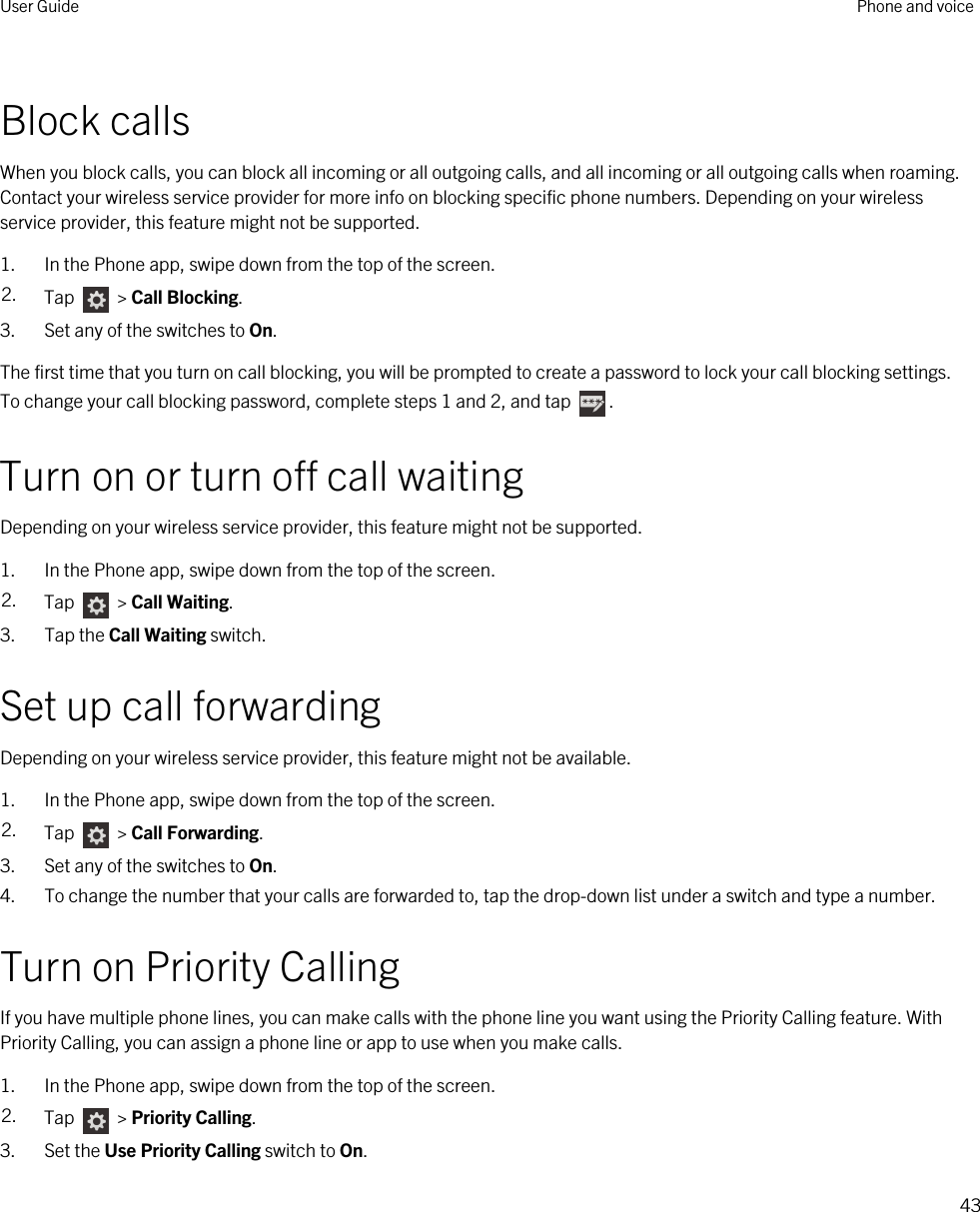 Block callsWhen you block calls, you can block all incoming or all outgoing calls, and all incoming or all outgoing calls when roaming. Contact your wireless service provider for more info on blocking specific phone numbers. Depending on your wireless service provider, this feature might not be supported. 1. In the Phone app, swipe down from the top of the screen.2. Tap   &gt; Call Blocking.3. Set any of the switches to On.The first time that you turn on call blocking, you will be prompted to create a password to lock your call blocking settings. To change your call blocking password, complete steps 1 and 2, and tap  .Turn on or turn off call waitingDepending on your wireless service provider, this feature might not be supported. 1. In the Phone app, swipe down from the top of the screen.2. Tap   &gt; Call Waiting.3. Tap the Call Waiting switch.Set up call forwardingDepending on your wireless service provider, this feature might not be available.1. In the Phone app, swipe down from the top of the screen.2. Tap   &gt; Call Forwarding.3. Set any of the switches to On.4. To change the number that your calls are forwarded to, tap the drop-down list under a switch and type a number.Turn on Priority CallingIf you have multiple phone lines, you can make calls with the phone line you want using the Priority Calling feature. With Priority Calling, you can assign a phone line or app to use when you make calls.1. In the Phone app, swipe down from the top of the screen.2. Tap   &gt; Priority Calling.3. Set the Use Priority Calling switch to On.User Guide Phone and voice43