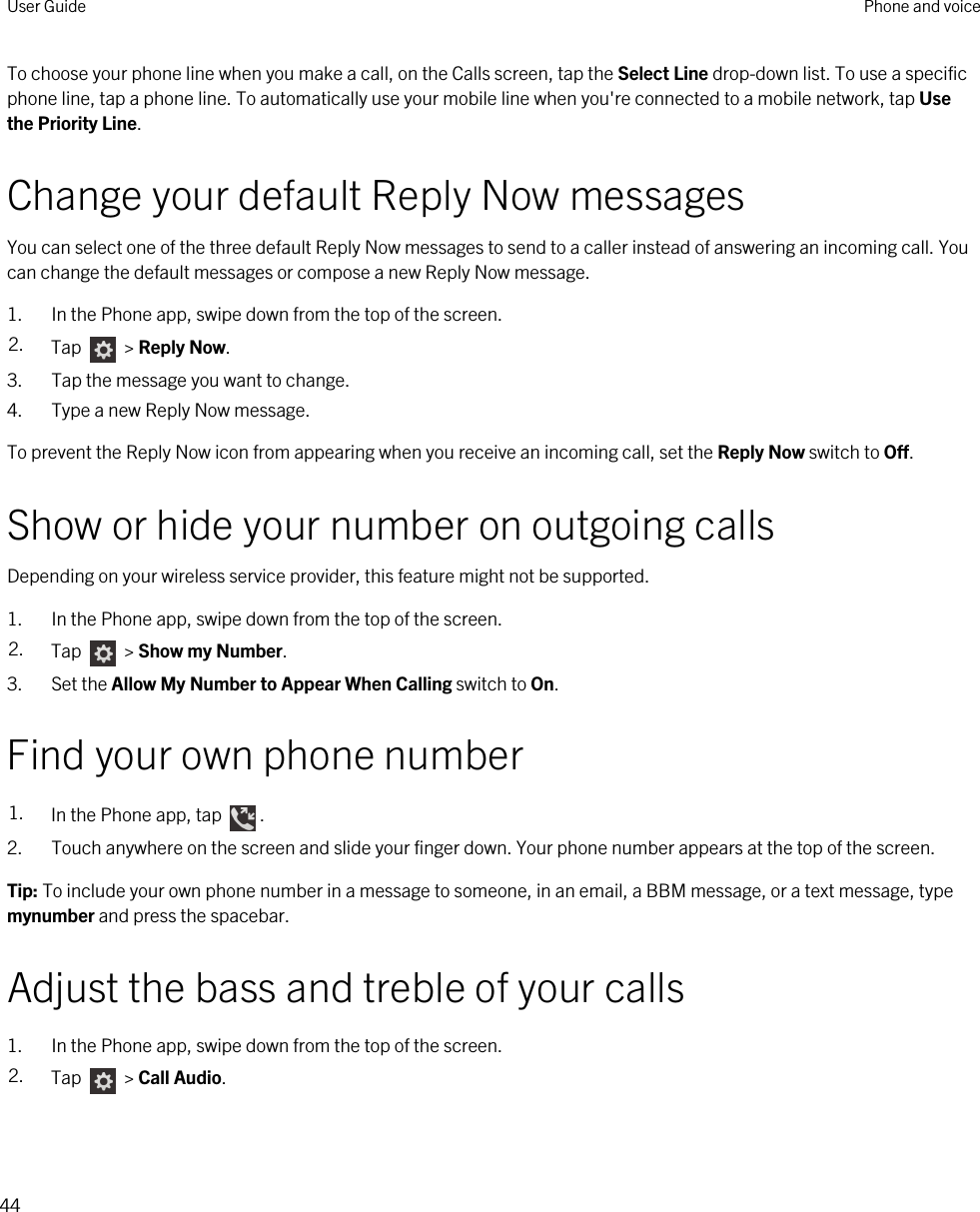 To choose your phone line when you make a call, on the Calls screen, tap the Select Line drop-down list. To use a specific phone line, tap a phone line. To automatically use your mobile line when you&apos;re connected to a mobile network, tap Use the Priority Line.Change your default Reply Now messagesYou can select one of the three default Reply Now messages to send to a caller instead of answering an incoming call. You can change the default messages or compose a new Reply Now message.1. In the Phone app, swipe down from the top of the screen.2. Tap   &gt; Reply Now.3. Tap the message you want to change.4. Type a new Reply Now message.To prevent the Reply Now icon from appearing when you receive an incoming call, set the Reply Now switch to Off.Show or hide your number on outgoing callsDepending on your wireless service provider, this feature might not be supported. 1. In the Phone app, swipe down from the top of the screen.2. Tap   &gt; Show my Number.3. Set the Allow My Number to Appear When Calling switch to On.Find your own phone number1. In the Phone app, tap  .2. Touch anywhere on the screen and slide your finger down. Your phone number appears at the top of the screen.Tip: To include your own phone number in a message to someone, in an email, a BBM message, or a text message, type mynumber and press the spacebar.Adjust the bass and treble of your calls1. In the Phone app, swipe down from the top of the screen.2. Tap   &gt; Call Audio.User Guide Phone and voice44