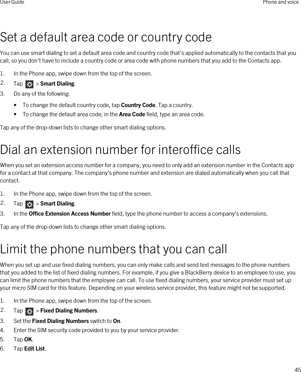 Set a default area code or country codeYou can use smart dialing to set a default area code and country code that&apos;s applied automatically to the contacts that you call, so you don&apos;t have to include a country code or area code with phone numbers that you add to the Contacts app.1. In the Phone app, swipe down from the top of the screen.2. Tap   &gt; Smart Dialing.3. Do any of the following:• To change the default country code, tap Country Code. Tap a country.• To change the default area code, in the Area Code field, type an area code.Tap any of the drop-down lists to change other smart dialing options.Dial an extension number for interoffice callsWhen you set an extension access number for a company, you need to only add an extension number in the Contacts app for a contact at that company. The company&apos;s phone number and extension are dialed automatically when you call that contact.1. In the Phone app, swipe down from the top of the screen.2. Tap   &gt; Smart Dialing.3. In the Office Extension Access Number field, type the phone number to access a company&apos;s extensions.Tap any of the drop-down lists to change other smart dialing options.Limit the phone numbers that you can callWhen you set up and use fixed dialing numbers, you can only make calls and send text messages to the phone numbers that you added to the list of fixed dialing numbers. For example, if you give a BlackBerry device to an employee to use, you can limit the phone numbers that the employee can call. To use fixed dialing numbers, your service provider must set up your micro SIM card for this feature. Depending on your wireless service provider, this feature might not be supported. 1. In the Phone app, swipe down from the top of the screen.2. Tap   &gt; Fixed Dialing Numbers.3. Set the Fixed Dialing Numbers switch to On.4. Enter the SIM security code provided to you by your service provider.5. Tap OK.6. Tap Edit List.User Guide Phone and voice45