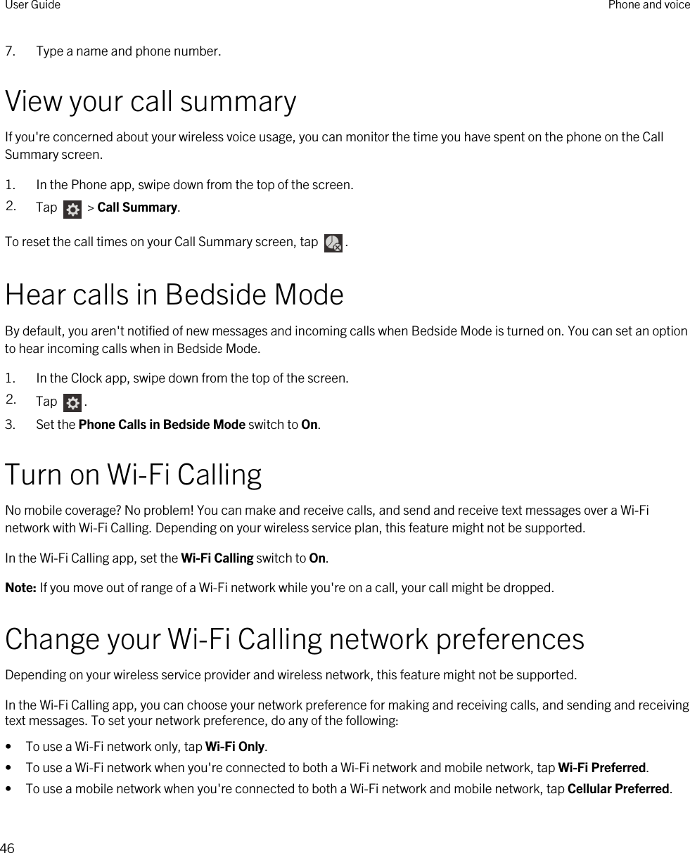 7. Type a name and phone number.View your call summaryIf you&apos;re concerned about your wireless voice usage, you can monitor the time you have spent on the phone on the Call Summary screen.1. In the Phone app, swipe down from the top of the screen.2. Tap   &gt; Call Summary.To reset the call times on your Call Summary screen, tap  .Hear calls in Bedside ModeBy default, you aren&apos;t notified of new messages and incoming calls when Bedside Mode is turned on. You can set an option to hear incoming calls when in Bedside Mode.1. In the Clock app, swipe down from the top of the screen.2. Tap  .3. Set the Phone Calls in Bedside Mode switch to On.Turn on Wi-Fi CallingNo mobile coverage? No problem! You can make and receive calls, and send and receive text messages over a Wi-Fi network with Wi-Fi Calling. Depending on your wireless service plan, this feature might not be supported.In the Wi-Fi Calling app, set the Wi-Fi Calling switch to On.Note: If you move out of range of a Wi-Fi network while you&apos;re on a call, your call might be dropped.Change your Wi-Fi Calling network preferencesDepending on your wireless service provider and wireless network, this feature might not be supported.In the Wi-Fi Calling app, you can choose your network preference for making and receiving calls, and sending and receiving text messages. To set your network preference, do any of the following:• To use a Wi-Fi network only, tap Wi-Fi Only.• To use a Wi-Fi network when you&apos;re connected to both a Wi-Fi network and mobile network, tap Wi-Fi Preferred.• To use a mobile network when you&apos;re connected to both a Wi-Fi network and mobile network, tap Cellular Preferred.User Guide Phone and voice46