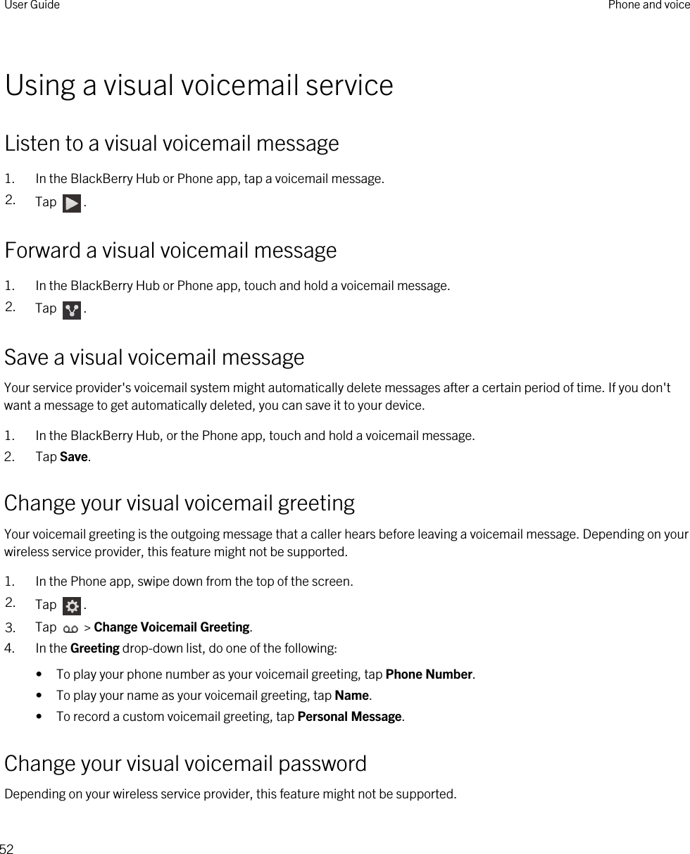 Using a visual voicemail serviceListen to a visual voicemail message1. In the BlackBerry Hub or Phone app, tap a voicemail message.2. Tap  .Forward a visual voicemail message1. In the BlackBerry Hub or Phone app, touch and hold a voicemail message.2. Tap  .Save a visual voicemail messageYour service provider&apos;s voicemail system might automatically delete messages after a certain period of time. If you don&apos;t want a message to get automatically deleted, you can save it to your device.1. In the BlackBerry Hub, or the Phone app, touch and hold a voicemail message.2. Tap Save.Change your visual voicemail greetingYour voicemail greeting is the outgoing message that a caller hears before leaving a voicemail message. Depending on your wireless service provider, this feature might not be supported. 1. In the Phone app, swipe down from the top of the screen.2. Tap  .3. Tap   &gt; Change Voicemail Greeting.4. In the Greeting drop-down list, do one of the following:• To play your phone number as your voicemail greeting, tap Phone Number.• To play your name as your voicemail greeting, tap Name.• To record a custom voicemail greeting, tap Personal Message.Change your visual voicemail passwordDepending on your wireless service provider, this feature might not be supported. User Guide Phone and voice52