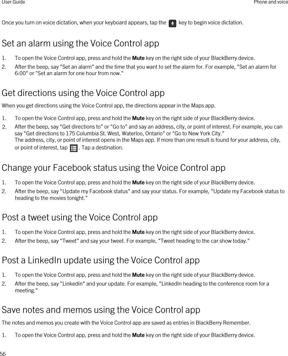 Once you turn on voice dictation, when your keyboard appears, tap the   key to begin voice dictation.Set an alarm using the Voice Control app1. To open the Voice Control app, press and hold the Mute key on the right side of your BlackBerry device.2. After the beep, say &quot;Set an alarm&quot; and the time that you want to set the alarm for. For example, &quot;Set an alarm for 6:00&quot; or &quot;Set an alarm for one hour from now.&quot;Get directions using the Voice Control appWhen you get directions using the Voice Control app, the directions appear in the Maps app.1. To open the Voice Control app, press and hold the Mute key on the right side of your BlackBerry device.2. After the beep, say &quot;Get directions to&quot; or &quot;Go to&quot; and say an address, city, or point of interest. For example, you can say &quot;Get directions to 175 Columbia St. West, Waterloo, Ontario&quot; or &quot;Go to New York City.&quot;The address, city, or point of interest opens in the Maps app. If more than one result is found for your address, city, or point of interest, tap  . Tap a destination.Change your Facebook status using the Voice Control app1. To open the Voice Control app, press and hold the Mute key on the right side of your BlackBerry device.2. After the beep, say &quot;Update my Facebook status&quot; and say your status. For example, &quot;Update my Facebook status to heading to the movies tonight.&quot;Post a tweet using the Voice Control app1. To open the Voice Control app, press and hold the Mute key on the right side of your BlackBerry device.2. After the beep, say &quot;Tweet&quot; and say your tweet. For example, &quot;Tweet heading to the car show today.&quot;Post a LinkedIn update using the Voice Control app1. To open the Voice Control app, press and hold the Mute key on the right side of your BlackBerry device.2. After the beep, say &quot;LinkedIn&quot; and your update. For example, &quot;LinkedIn heading to the conference room for a meeting.&quot;Save notes and memos using the Voice Control appThe notes and memos you create with the Voice Control app are saved as entries in BlackBerry Remember.1. To open the Voice Control app, press and hold the Mute key on the right side of your BlackBerry device.User Guide Phone and voice56