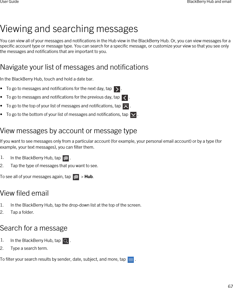 Viewing and searching messagesYou can view all of your messages and notifications in the Hub view in the BlackBerry Hub. Or, you can view messages for a specific account type or message type. You can search for a specific message, or customize your view so that you see only the messages and notifications that are important to you.Navigate your list of messages and notificationsIn the BlackBerry Hub, touch and hold a date bar.•  To go to messages and notifications for the next day, tap  .•  To go to messages and notifications for the previous day, tap  .•  To go to the top of your list of messages and notifications, tap  .•  To go to the bottom of your list of messages and notifications, tap  .View messages by account or message typeIf you want to see messages only from a particular account (for example, your personal email account) or by a type (for example, your text messages), you can filter them.1. In the BlackBerry Hub, tap  .2. Tap the type of messages that you want to see.To see all of your messages again, tap   &gt; Hub.View filed email1. In the BlackBerry Hub, tap the drop-down list at the top of the screen.2. Tap a folder.Search for a message1. In the BlackBerry Hub, tap  .2. Type a search term.To filter your search results by sender, date, subject, and more, tap  .User Guide BlackBerry Hub and email67