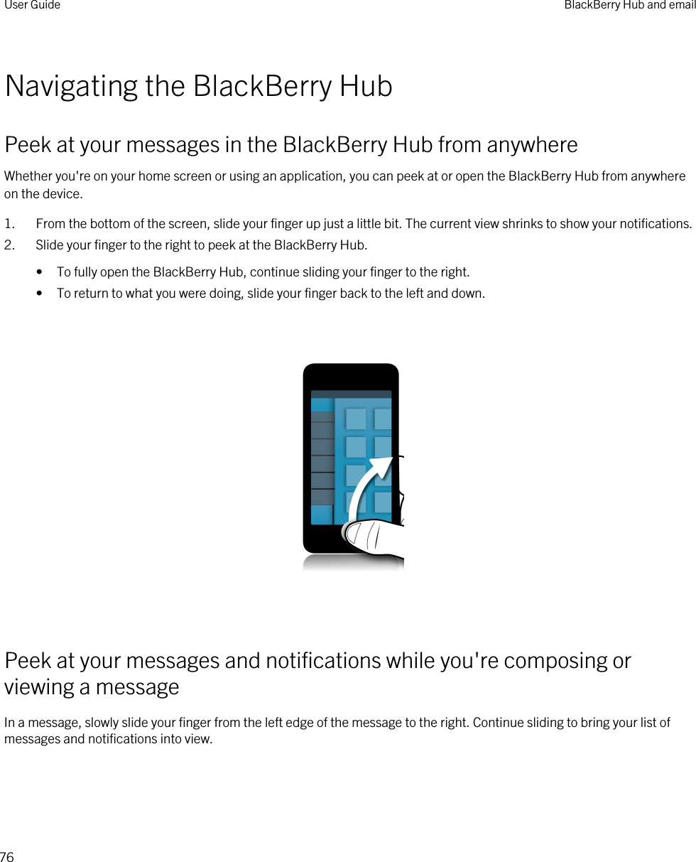 Navigating the BlackBerry HubPeek at your messages in the BlackBerry Hub from anywhereWhether you&apos;re on your home screen or using an application, you can peek at or open the BlackBerry Hub from anywhere on the device.1. From the bottom of the screen, slide your finger up just a little bit. The current view shrinks to show your notifications.2. Slide your finger to the right to peek at the BlackBerry Hub.• To fully open the BlackBerry Hub, continue sliding your finger to the right.• To return to what you were doing, slide your finger back to the left and down.  Peek at your messages and notifications while you&apos;re composing or viewing a messageIn a message, slowly slide your finger from the left edge of the message to the right. Continue sliding to bring your list of messages and notifications into view. User Guide BlackBerry Hub and email76
