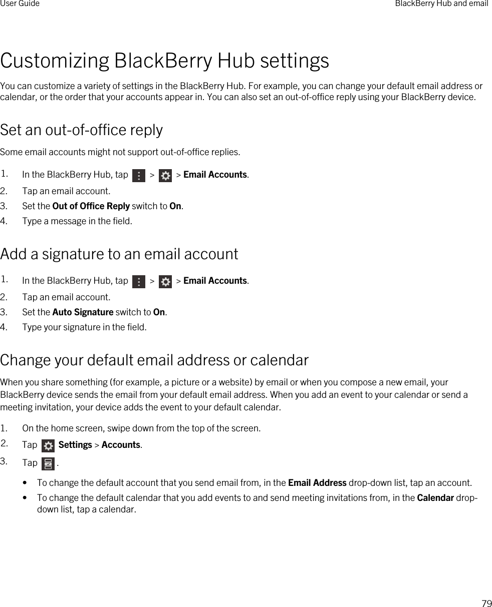Customizing BlackBerry Hub settingsYou can customize a variety of settings in the BlackBerry Hub. For example, you can change your default email address or calendar, or the order that your accounts appear in. You can also set an out-of-office reply using your BlackBerry device.Set an out-of-office replySome email accounts might not support out-of-office replies.1. In the BlackBerry Hub, tap   &gt;   &gt; Email Accounts.2. Tap an email account.3. Set the Out of Office Reply switch to On.4. Type a message in the field.Add a signature to an email account1. In the BlackBerry Hub, tap   &gt;   &gt; Email Accounts.2. Tap an email account.3. Set the Auto Signature switch to On.4. Type your signature in the field.Change your default email address or calendarWhen you share something (for example, a picture or a website) by email or when you compose a new email, your BlackBerry device sends the email from your default email address. When you add an event to your calendar or send a meeting invitation, your device adds the event to your default calendar.1. On the home screen, swipe down from the top of the screen.2. Tap   Settings &gt; Accounts.3. Tap  .• To change the default account that you send email from, in the Email Address drop-down list, tap an account.• To change the default calendar that you add events to and send meeting invitations from, in the Calendar drop-down list, tap a calendar.User Guide BlackBerry Hub and email79