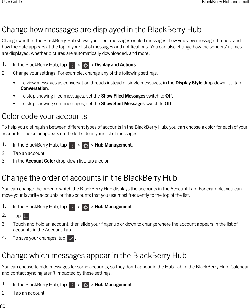 Change how messages are displayed in the BlackBerry HubChange whether the BlackBerry Hub shows your sent messages or filed messages, how you view message threads, and how the date appears at the top of your list of messages and notifications. You can also change how the senders&apos; names are displayed, whether pictures are automatically downloaded, and more.1. In the BlackBerry Hub, tap   &gt;   &gt; Display and Actions.2. Change your settings. For example, change any of the following settings:• To view messages as conversation threads instead of single messages, in the Display Style drop-down list, tap Conversation.• To stop showing filed messages, set the Show Filed Messages switch to Off.• To stop showing sent messages, set the Show Sent Messages switch to Off.Color code your accountsTo help you distinguish between different types of accounts in the BlackBerry Hub, you can choose a color for each of your accounts. The color appears on the left side in your list of messages.1. In the BlackBerry Hub, tap   &gt;   &gt; Hub Management.2. Tap an account.3. In the Account Color drop-down list, tap a color.Change the order of accounts in the BlackBerry HubYou can change the order in which the BlackBerry Hub displays the accounts in the Account Tab. For example, you can move your favorite accounts or the accounts that you use most frequently to the top of the list.1. In the BlackBerry Hub, tap   &gt;   &gt; Hub Management.2. Tap  .3. Touch and hold an account, then slide your finger up or down to change where the account appears in the list of accounts in the Account Tab.4. To save your changes, tap  .Change which messages appear in the BlackBerry HubYou can choose to hide messages for some accounts, so they don&apos;t appear in the Hub Tab in the BlackBerry Hub. Calendar and contact syncing aren&apos;t impacted by these settings.1. In the BlackBerry Hub, tap   &gt;   &gt; Hub Management.2. Tap an account.User Guide BlackBerry Hub and email80