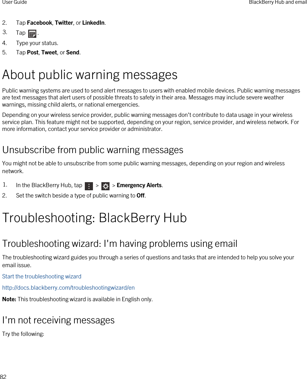 2. Tap Facebook, Twitter, or LinkedIn.3. Tap  .4. Type your status.5. Tap Post, Tweet, or Send.About public warning messagesPublic warning systems are used to send alert messages to users with enabled mobile devices. Public warning messages are text messages that alert users of possible threats to safety in their area. Messages may include severe weather warnings, missing child alerts, or national emergencies.Depending on your wireless service provider, public warning messages don&apos;t contribute to data usage in your wireless service plan. This feature might not be supported, depending on your region, service provider, and wireless network. For more information, contact your service provider or administrator.Unsubscribe from public warning messagesYou might not be able to unsubscribe from some public warning messages, depending on your region and wireless network.1. In the BlackBerry Hub, tap   &gt;   &gt; Emergency Alerts.2. Set the switch beside a type of public warning to Off.Troubleshooting: BlackBerry HubTroubleshooting wizard: I&apos;m having problems using emailThe troubleshooting wizard guides you through a series of questions and tasks that are intended to help you solve your email issue.Start the troubleshooting wizardhttp://docs.blackberry.com/troubleshootingwizard/enNote: This troubleshooting wizard is available in English only.I&apos;m not receiving messagesTry the following:User Guide BlackBerry Hub and email82