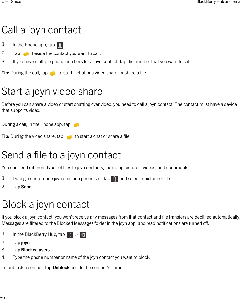 Call a joyn contact1. In the Phone app, tap  .2. Tap   beside the contact you want to call.3. If you have multiple phone numbers for a joyn contact, tap the number that you want to call.Tip: During the call, tap  to start a chat or a video share, or share a file.Start a joyn video shareBefore you can share a video or start chatting over video, you need to call a joyn contact. The contact must have a device that supports video.During a call, in the Phone app, tap  . Tip: During the video share, tap   to start a chat or share a file.Send a file to a joyn contactYou can send different types of files to joyn contacts, including pictures, videos, and documents.1. During a one-on-one joyn chat or a phone call, tap  and select a picture or file.2. Tap Send.Block a joyn contactIf you block a joyn contact, you won&apos;t receive any messages from that contact and file transfers are declined automatically. Messages are filtered to the Blocked Messages folder in the joyn app, and read notifications are turned off.1. In the BlackBerry Hub, tap   &gt;  . 2. Tap joyn.3. Tap Blocked users.4. Type the phone number or name of the joyn contact you want to block.To unblock a contact, tap Unblock beside the contact&apos;s name.User Guide BlackBerry Hub and email86