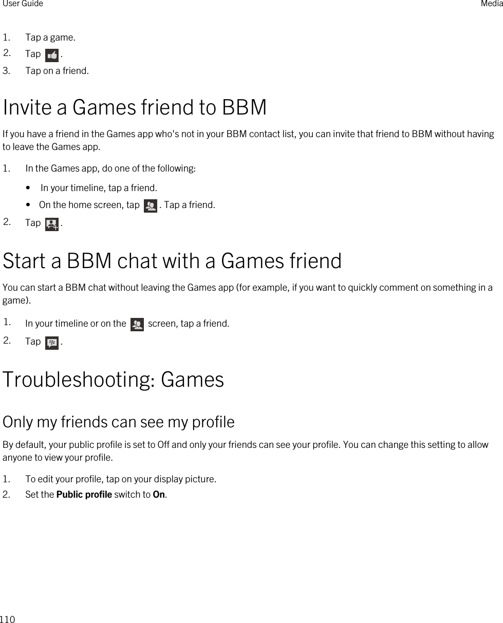 1. Tap a game.2. Tap  . 3. Tap on a friend.Invite a Games friend to BBMIf you have a friend in the Games app who&apos;s not in your BBM contact list, you can invite that friend to BBM without having to leave the Games app.1. In the Games app, do one of the following:• In your timeline, tap a friend.•  On the home screen, tap  . Tap a friend.2. Tap  .Start a BBM chat with a Games friendYou can start a BBM chat without leaving the Games app (for example, if you want to quickly comment on something in a game).1. In your timeline or on the   screen, tap a friend.2. Tap  .Troubleshooting: GamesOnly my friends can see my profileBy default, your public profile is set to Off and only your friends can see your profile. You can change this setting to allow anyone to view your profile.1. To edit your profile, tap on your display picture.2. Set the Public profile switch to On.User Guide Media110