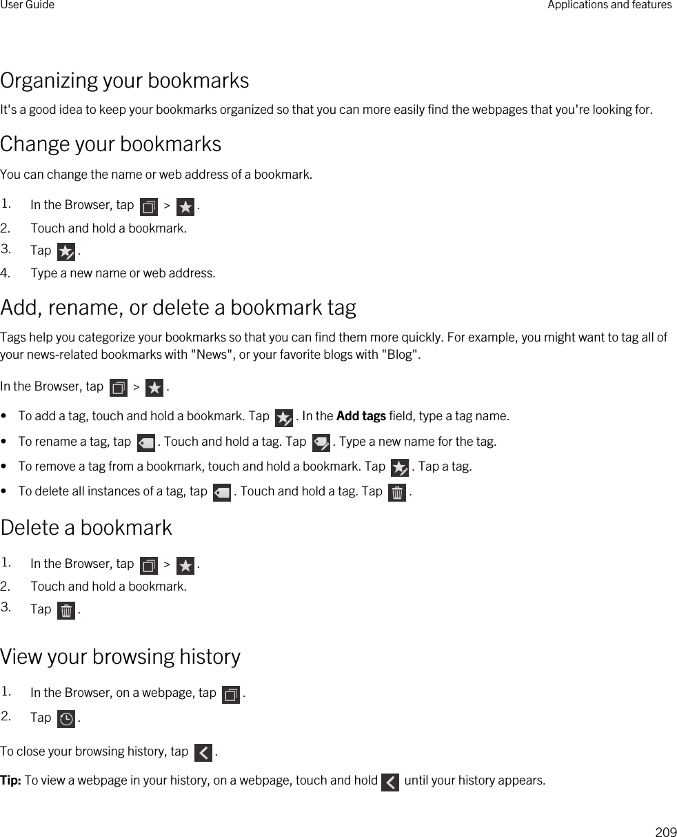 Organizing your bookmarksIt&apos;s a good idea to keep your bookmarks organized so that you can more easily find the webpages that you&apos;re looking for.Change your bookmarksYou can change the name or web address of a bookmark.1. In the Browser, tap   &gt;  .2. Touch and hold a bookmark.3. Tap  .4. Type a new name or web address.Add, rename, or delete a bookmark tagTags help you categorize your bookmarks so that you can find them more quickly. For example, you might want to tag all of your news-related bookmarks with &quot;News&quot;, or your favorite blogs with &quot;Blog&quot;.In the Browser, tap   &gt;  .•  To add a tag, touch and hold a bookmark. Tap  . In the Add tags field, type a tag name.•  To rename a tag, tap  . Touch and hold a tag. Tap  . Type a new name for the tag.•  To remove a tag from a bookmark, touch and hold a bookmark. Tap  . Tap a tag.•  To delete all instances of a tag, tap  . Touch and hold a tag. Tap  .Delete a bookmark1. In the Browser, tap   &gt;  .2. Touch and hold a bookmark.3. Tap  .View your browsing history1. In the Browser, on a webpage, tap  .2. Tap  .To close your browsing history, tap  .Tip: To view a webpage in your history, on a webpage, touch and hold  until your history appears.User Guide Applications and features209