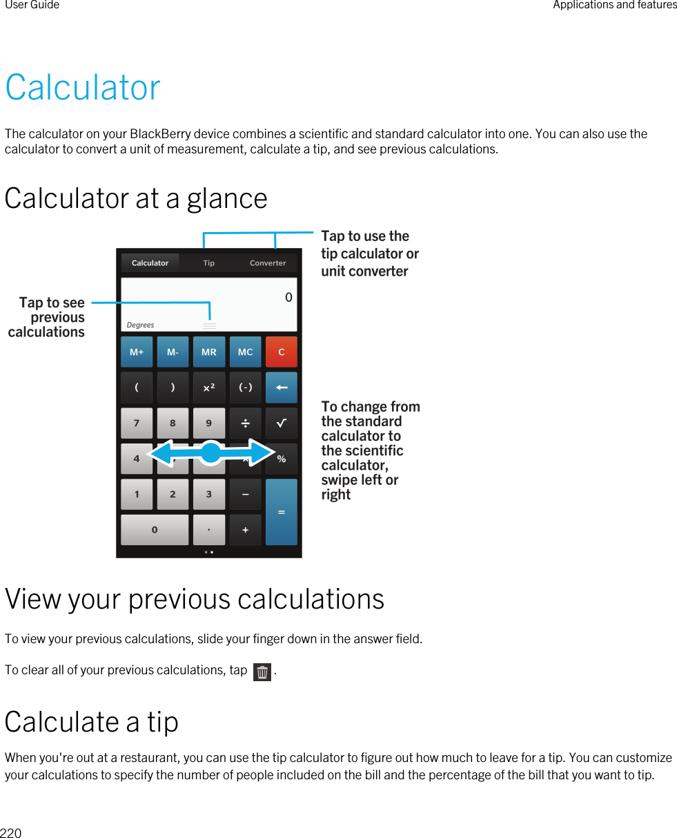 CalculatorThe calculator on your BlackBerry device combines a scientific and standard calculator into one. You can also use the calculator to convert a unit of measurement, calculate a tip, and see previous calculations.Calculator at a glanceView your previous calculationsTo view your previous calculations, slide your finger down in the answer field.To clear all of your previous calculations, tap  .Calculate a tipWhen you&apos;re out at a restaurant, you can use the tip calculator to figure out how much to leave for a tip. You can customize your calculations to specify the number of people included on the bill and the percentage of the bill that you want to tip. User Guide Applications and features220